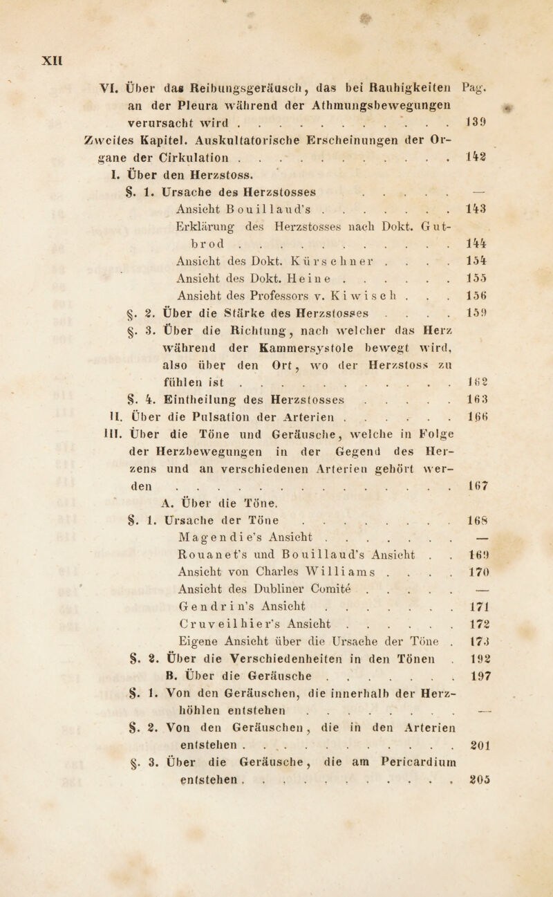 an der Pleura während der Athmungsbewegungen verursacht wird. Zweites Kapitel. Auskultatorische Erscheinungen der Or¬ gane der Cirkulation. I. Über den Herzstoss. §. 1. Ursache des Herzstosses . Ansicht B o u i 11 a n d’ s. Erklärung des Herzstosses nach Dokt. Gut- b r o d. Ansicht des Dokt. Kürschner . Ansicht des Dokt. Heine. Ansicht des Professors v. Kiwisch . §. 2. Über die Stärke des Herzstosses .... §. 3. Über die Richtung, nach welcher das Herz während der Kammersystole bewegt wird, also über den Ort, wo der Herzstoss zu fühlen ist. §. 4. Bintheilung des Herzstosses. II. Über die Pulsation der Arterien. III. Über die Töne und Geräusche, welche in Folge der Herzbewegungen in der Gegend des Her¬ zens und an verschiedenen Arterien gehört wer¬ den . 139 142 143 144 154 155 156 159 162 163 166 167 A. Über die Töne. §. 1. Ursache der Töne.168 Magen di e’s Ansicht.— Rouanet’s und Bouillaud’s Ansicht . . 169 Ansicht von Charles Williams . . . . 170 Ansicht des Dubliner Comite.-— Gendrin’s Ansicht.171 Cr uv eil hier’ s Ansicht.172 Eigene Ansicht über die Ursache der Töne . 173 §. 2. Über die Verschiedenheiten in den Tönen 192 B. Über die Geräusche.197 §. 1. Von den Geräuschen, die innerhalb der Herz¬ höhlen entstehen.— §. 2. Von den Geräuschen , die in den Arterien entstehen . ..201 §. 3. Über die Geräusche, die am Pericardium entstehen ..205