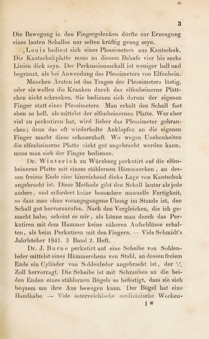 Die Bewegung in den Fingergelenken dürfte zur Erzeugung eines lauten Schalles nur selten kräftig genug seyn. ,Louis bedient sich eines Plessimeters aus Kautschuk, Die Kautschukplatte muss zu diesem Behufe vier bis sechs Linien dick seyn. Der Perkussionsschall ist weniger hell und begränzt, als bei Anwendung des Plessimeters von Elfenbein. Manchen Ärzten ist das Tragen des Plessimeters lästig, oder sie wollen die Kranken durch das elfenbeinerne Plätt¬ chen nicht schrecken. Sie bedienen sich darum der eigenen Finger statt eines Plessimeters. Man erhält den Schall fast eben so hell, als mittelst der elfenbeinernen Platte. Wer aber viel zu perkutiren hat, wird lieber das Plessimeter gebrau¬ chen; denn das oft wiederholte Anklopfen an die eigenen Finger macht diese schmerzhaft. Wo wegen Unebenheiten die elfenbeinerne Platte nicht gut angebracht werden kann, muss man sich der Finger bedienen. Dr. Winter ich zu Würzburg perkutirt auf die elfen¬ beinerne Platte mit einem stählernen Hämmerchen , an des¬ sen freiem Ende eine hinreichend dicke Lage von Kautschuk angebracht ist. Diese Methode gibt den Schall lauter als jede andere, und erfordert keine besondere manuelle Fertigkeit, so dass man ohne vorangegangene Übung im Stande ist, den Schall gut hervorzurufen. Nach den Vergleichen, die ich ge¬ macht habe, scheint es mir, als könne man durch das Per¬ kutiren mit dem Hammer keine näheren Aufschlüsse erhal¬ ten, als beim Perkutiren mit den Fingern. — Vide Schmidt’s Jahrbücher 1841. 3 Band 2. Heft. Dr. J. Burne perkutirt auf eine Scheibe von Sohlen¬ leder mittelst eines Hämmerchens von Stahl, an dessen freiem Ende ein Cylinder von Sohlenleder angebracht ist, der l/2 Zoll hervorragt. Die Scheibe ist mit Schrauben an die bei¬ den Enden eines stählernen Bügels so befestigt, dass sie sich bequem um ihre Axe bewegen kann. Der Bügel hat eine Handhabe. — Vide österreichische medizinische Wochen- 1 *