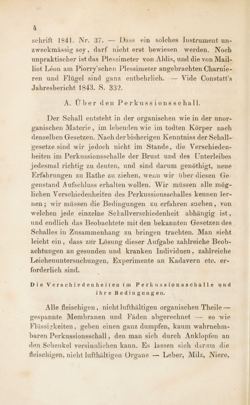 I 4 schrift 1S41. Nr. 37. — Dass ein solches Instrument un- zweckmässig sey, darf nicht erst bewiesen werden. Noch unpraktischer ist das Plessimeter von Aldis, und die von Mail- liot Leon am Piorry’schen Plessimeter angebrachten Charnie- ren und Flügel sind ganz entbehrlich. — Vide Constatt’s Jahresbericht 1843. S. 332. A. (Jber den Perkussionsschall. Der Schall entsteht in der organischen wie in der unor¬ ganischen Materie, im lebenden wie im todten Körper nach denselben Gesetzen. Nach der bisherigen Kenntniss der Sehall¬ gesetze sind wir jedoch nicht im Stande, die Verschieden¬ heiten im Perkussionsschalle der Brust und des Unterleibes jedesmal richtig zu deuten, und sind darum genöthigt, neue Erfahrungen zu Rathe zu ziehen, wenn wir über diesen Ge¬ genstand Aufschluss erhalten wollen. Wir müssen alle mög¬ lichen Verschiedenheiten des Perkussionsschalles kennen ler¬ nen ; wir müssen die Bedingungen zu erfahren suchen, von welchen jede einzelne Schallverschiedenheit abhängig ist, und endlich das Beobachtete mit den bekannten Gesetzen des Schalles in Zusammenhang zu bringen trachten. Man sieht leicht ein, dass zur Lösung dieser Aufgabe zahlreiche Beob¬ achtungen an gesunden und kranken Individuen, zahlreiche Leichenuntersuchungen, Experimente an Kadavern etc. er¬ forderlich sind. » Die Verschiedenheiten im Perkussionsschalle lind ihre Bedingungen. Alle fleischigen , nicht lufthältigen organischen Theile — gespannte Membranen und Fäden abgerechnet — so wie Flüssigkeiten, geben einen ganz dumpfen, kaum wahrnehm¬ baren Perkussionsschall, den man sich durch Anklopfen an den Schenkel versinnlichen kann. Es lassen sich darum die fleischigen, nicht lufthältigen Organe — Leber, Milz, Niere,