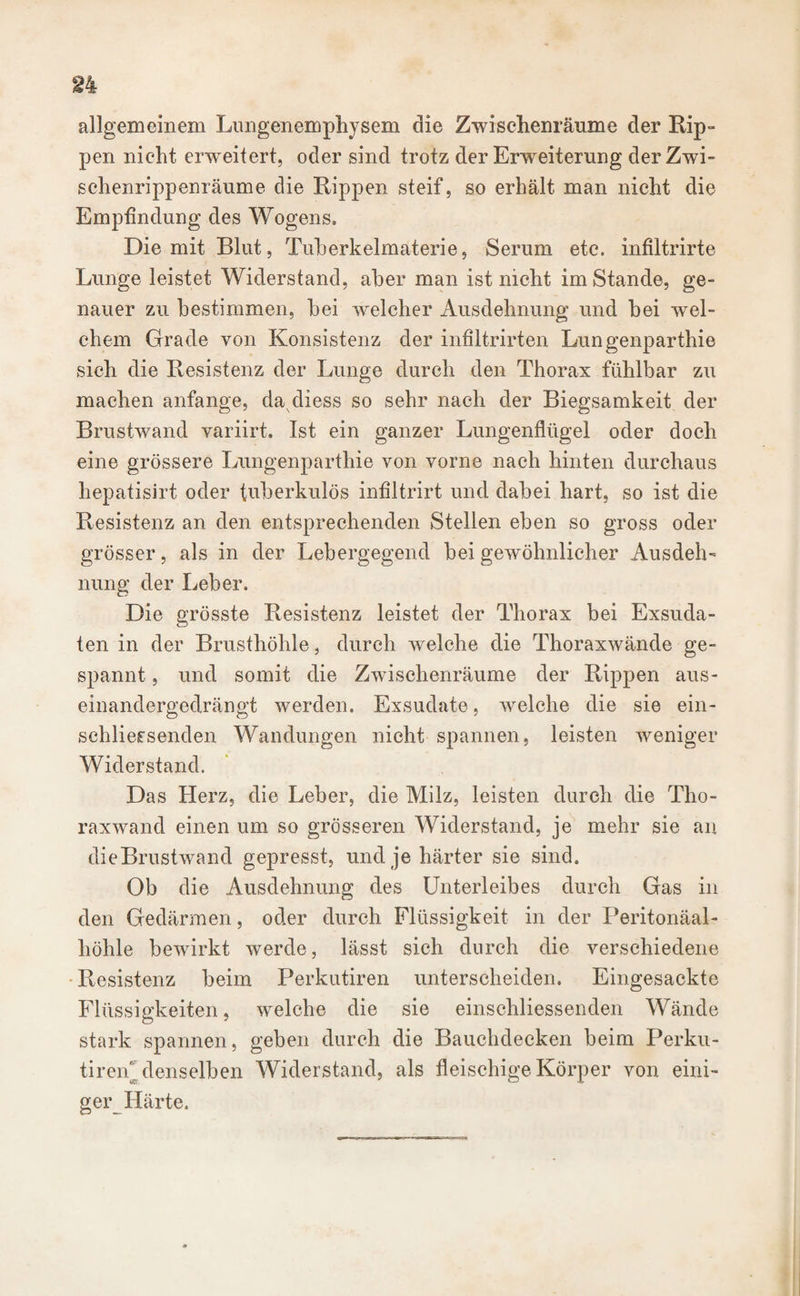 allgemeinem Lungenemphysem die Zwischenräume der Rip¬ pen nicht erweitert, oder sind trotz der Erweiterung derZwi- schenrippenräume die Rippen steif, so erhält man nicht die Empfindung des Wogens» Die mit Blut, Tuberkelmaterie, Serum etc. infiltrirte Lunge leistet Widerstand, aber man ist nicht im Stande, ge¬ nauer zu bestimmen, bei welcher Ausdehnung und bei wel¬ chem Grade von Konsistenz der infiltrirten Lungenparthie sich die Resistenz der Lunge durch den Thorax fühlbar zu machen anfange, da cliess so sehr nach der Biegsamkeit der Brustwand variirt. Ist ein ganzer Lungenflügel oder doch eine grössere Lungenparthie von vorne nach hinten durchaus hepatisirt oder tuberkulös infiltrirt und dabei hart, so ist die Resistenz an den entsprechenden Stellen eben so gross oder grösser, als in der Lebergegend bei gewöhnlicher Ausdeh¬ nung der Leber. Die grösste Resistenz leistet der Thorax bei Exsuda¬ ten in der Brusthöhle, durch welche die Thoraxwände ge¬ spannt , und somit die Zwischenräume der Rippen aus¬ einandergedrängt werden. Exsudate, welche die sie ein¬ schliersenden Wandungen nicht spannen, leisten weniger Widerstand. Das Herz, die Leber, die Milz, leisten durch die Tho¬ raxwand einen um so grösseren Widerstand, je mehr sie an die Brustwand gepresst, und je härter sie sind. Ob die Ausdehnung des Unterleibes durch Gas in den Gedärmen, oder durch Flüssigkeit in der Peritonäal- höhle bewirkt werde, lässt sich durch die verschiedene Resistenz beim Perkutiren unterscheiden. Eingesackte Flüssigkeiten, welche die sie einschliessenden Wände stark spannen, geben durch die Bauchdecken beim Perku- tiren denselben Widerstand, als fleischige Körper von eini¬ ger Härte.