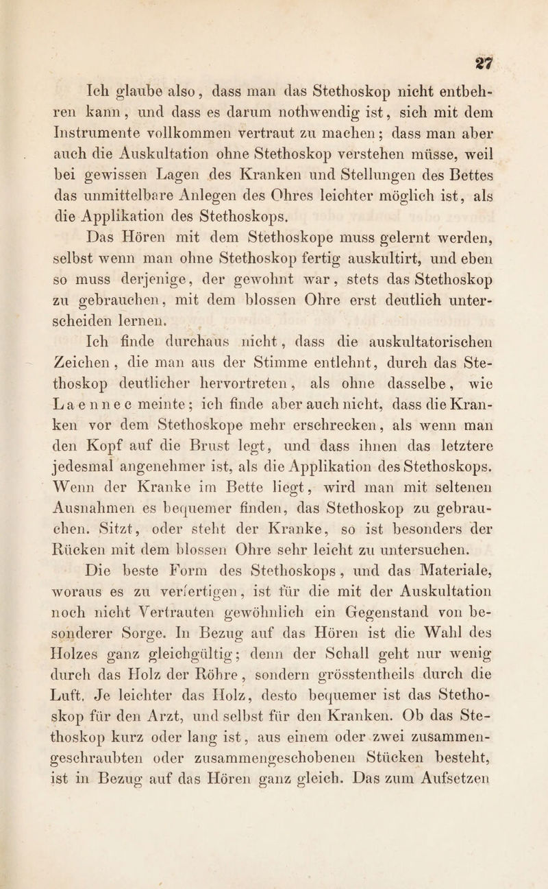 Ich glaube also, dass man das Stethoskop nicht entbeh- ren kann, und dass es darum nothwendig ist, sich mit dem Instrumente vollkommen vertraut zu machen; dass man aber auch die Auskultation ohne Stethoskop verstehen müsse, weil bei gewissen Lagen des Kranken und Stellungen des Bettes das unmittelbare Anlegen des Ohres leichter möglich ist, als die Applikation des Stethoskops. Das Hören mit dem Stethoskope muss gelernt werden, selbst wenn man ohne Stethoskop fertig auskultirt, und eben so muss derjenige, der gewohnt war, stets das Stethoskop zu gebrauchen, mit dem blossen Ohre erst deutlich unter¬ scheiden lernen. Ich finde durchaus nicht, dass die auskultatorischen Zeichen, die man aus der Stimme entlehnt, durch das Ste¬ thoskop deutlicher hervortreten, als ohne dasselbe, wie Laennec meinte ; ich finde aber auch nicht, dass die Kran¬ ken vor dem Stethoskope mehr erschrecken, als wenn man den Kopf auf die Brust legt, und dass ihnen das letztere jedesmal angenehmer ist, als die Applikation des Stethoskops. Wenn der Kranke im Bette liegt, wird man mit seltenen Ausnahmen es bequemer finden, das Stethoskop zu gebrau¬ chen. Sitzt, oder steht der Kranke, so ist besonders der Rücken mit dem blossen Ohre sehr leicht zu untersuchen. Die beste Form des Stethoskops , und das Materiale, woraus es zu verfertigen, ist für die mit der Auskultation noch nicht Vertrauten gewöhnlich ein Gegenstand von be¬ sonderer Sorge. In Bezug auf das Hören ist die Wahl des Holzes ganz gleichgültig; denn der Schall geht nur wenig durch das Holz der Röhre, sondern grösstentheils durch die Luft. Je leichter das Holz, desto bequemer ist das Stetho¬ skop für den Arzt, und selbst für den Kranken. Ob das Ste¬ thoskop kurz oder lang ist, aus einem oder zwei zusammen¬ geschraubten oder zusammengeschobenen Stücken besteht, ist in Bezug auf das Hören ganz gleich. Das zum Aufsetzen