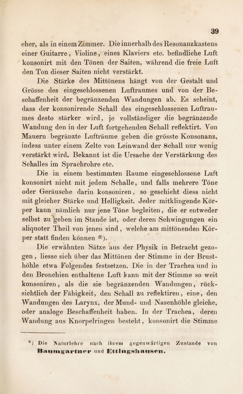 eher, als in einem Zimmer. Die innerhalb des Resonanzkastens einer Guitarre, Violine, eines Klaviers etc. befindliche Luft konsonirt mit den Tönen der Saiten, während die freie Luft den Ton dieser Saiten nicht verstärkt. Die Stärke des Mittönens hängt von der Gestalt und Grösse des eingeschlossenen Luftraumes und von der Be¬ schaffenheit der begränzenden Wandungen ab. Es scheint, dass der konsonirende Schall des eingeschlossenen Luftrau¬ mes desto stärker wird, je vollständiger die begränzende Wandung den in der Luft fortgehenden Schall reflektirt. Von Mauern begränzte Lufträume geben die grösste Konsonanz, indess unter einem Zelte von Leinwand der Schall nur wenig verstärkt wird. Bekannt ist die Ursache der Verstärkung des Schalles im Sprachrohre etc. Die in einem bestimmten Raume eingeschlossene Luft konsonirt nicht mit jedem Schalle, und falls mehrere Töne oder Geräusche darin konsoniren, so geschieht diess nicht mit gleicher Stärke und Helligkeit. Jeder mitklingende Kör¬ per kann nämlich nur jene Töne begleiten, die er entweder selbst zu geben im Stande ist, oder deren Schwingungen ein aliquoter Theil von jenen sind, welche am mittönenden Kör¬ per statt finden können *). Die erwähnten Sätze aus der Physik in Betracht gezo¬ gen , liesse sich über das Mittönen der Stimme in der Brust- JUf höhle etwa Folgendes festsetzen. Die in der Trachea und in den Bronchien enthaltene Luft kann mit der Stimme so weit konsoniren, als die sie begränzenden Wandungen, rück- sichtlich der Fähigkeit, den Schall zu reflektiren, eine, den Wandungen des Larynx, der Mund- und Nasenhöhle gleiche, oder analoge Beschaffenheit haben. In der Trachea, deren Wandung ans Knorpelringen besteht , konsonirt die Stimme *) Die Naturlehre nach ihrem gegenwärtigen Zustande von ffaiim^avtnei* und Kttiiigsiiaitsen*