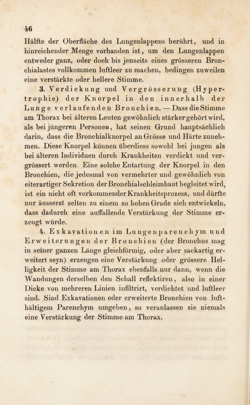 Hälfte der Oberfläche des Lungenlappens berührt, und in hinreichender Menge vorhanden ist, um den Lungenlappen entweder ganz, oder doch bis jenseits eines grösseren Bron¬ chialastes vollkommen luftleer zu machen, bedingen zuweilen eine verstärkte oder hellere Stimme. 3. Verdickung und V ergrösserung (Hyper- trophie) der Knorpel in den innerhalb der Lunge verlaufenden Bronchien. — Dass die Stimme am Thorax bei älteren Leuten gewöhnlich stärker gehört wird, als bei jüngeren Personen, hat seinen Grund hauptsächlich darin, dass die Bronchialknorpel an Grösse und Härte zuneh¬ men. Diese Knorpel können überdiess sowohl bei jungen als bei älteren Individuen durch Krankheiten verdickt und ver- grössert werden. Eine solche Entartung der Knorpel in den Bronchien, die jedesmal von vermehrter und gewöhnlich von eiterartiger Sekretion der Bronchialschleimhaut begleitet wird, ist ein nicht oft vorkommender Krankheitsprozess, und dürfte nur äusserst selten zu einem so hohen Grade sich entwickeln, dass dadurch eine auffallende Verstärkung der Stimme er¬ zeugt würde. 4. Exkavationen im Lungenparenchym und Erweiterungen der Bronchien (der Bronchus mag in seiner ganzen Länge gleichförmig, oder aber sackartig er¬ weitert seyn) erzeugen eine Verstärkung oder grössere Hel¬ ligkeit der Stimme am Thorax ebenfalls nur dann, wenn die Wandungen derselben den Schall reflektiren, also in einer Dicke von mehreren Linien infiltrirt, verdichtet und luftleer sind. Sind Exkavationen oder erweiterte Bronchien von luft- hältigern Parenchym umgeben, so veranlassen sie niemals eine Verstärkung der Stimme-am Thorax.