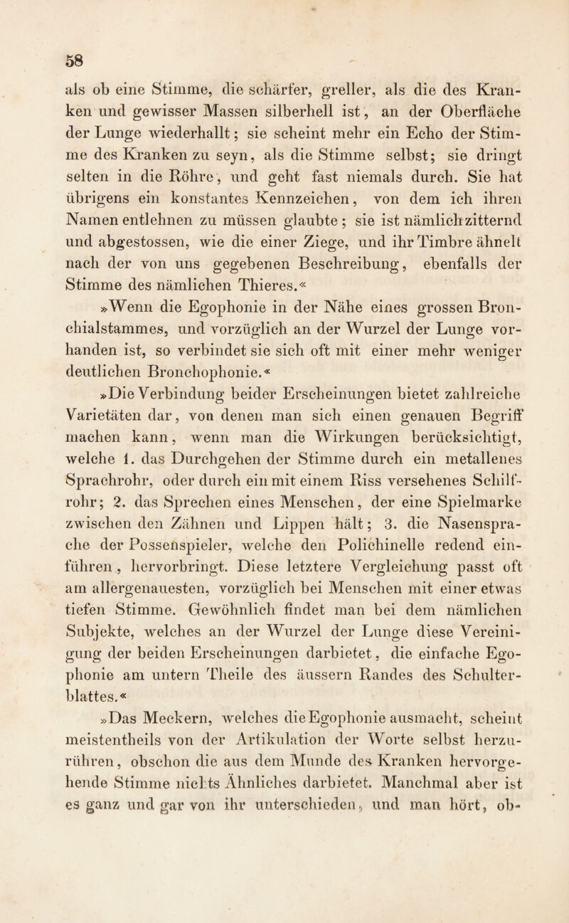 als ob eine Stimme, die schärfer, greller, als die des Kran¬ ken und gewisser Massen silberhell ist, an der Oberfläche der Lunge wiederhallt; sie scheint mehr ein Echo der Stim¬ me des Kranken zu seyn, als die Stimme selbst; sie dringt selten in die Röhre, und geht fast niemals durch. Sie hat übrigens ein konstantes Kennzeichen, von dem ich ihren Namen entlehnen zu müssen glaubte; sie ist nämlich zitternd und abgestossen, wie die einer Ziege, und ihr Timbre ähnelt nach der von uns gegebenen Beschreibung, ebenfalls der Stimme des nämlichen Thieres.« »Wenn die Egophonie in der Nähe eines grossen Bron¬ chialstammes, und vorzüglich an der Wurzel der Lunge vor¬ handen ist, so verbindet sie sich oft mit einer mehr weniger deutlichen Bronchophonie.« »Die Verbindung beider Erscheinungen bietet zahlreiche Varietäten dar, von denen man sich einen genauen Begriff machen kann, wenn man die Wirkungen berücksichtigt, welche 1. das Durchgehen der Stimme durch ein metallenes Sprachrohr, oder durch ein mit einem Riss versehenes Schilf¬ rohr; 2. das Sprechen eines Menschen, der eine Spielmarke zwischen den Zähnen und Lippen hält; 3. die Nasenspra- clie der Possenspieler, welche den Polichinelle redend ein¬ führen , hervorbringt. Diese letztere Vergleichung passt oft am allergenauesten, vorzüglich bei Menschen mit einer etwas tiefen Stimme. Gewöhnlich findet man bei dem nämlichen Subjekte, welches an der Wurzel der Lunge diese Vereini¬ gung der beiden Erscheinungen darbietet, die einfache Ego¬ phonie am untern Theile des äussern Randes des Schulter¬ blattes.« »Das Meckern, welches die Egophonie ausmacht, scheint meistentheils von der Artikulation der Worte selbst herzu¬ rühren , obschon die aus dem Munde des Kranken hervorge¬ hende Stimme nichts Ähnliches darbietet. Manchmal aber ist es ganz und gar von ihr unterschieden, und man hört, ob-