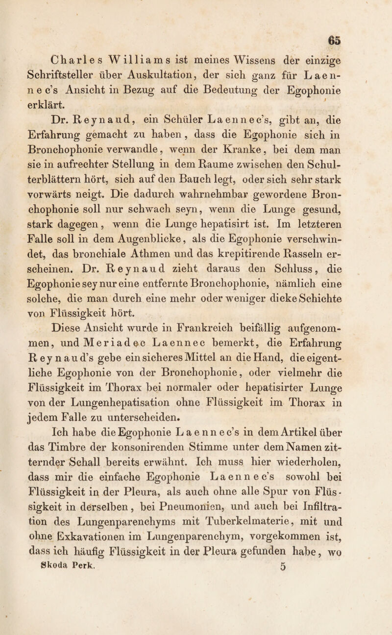 Charles Williams ist meines Wissens der einzige Schriftsteller über Auskultation, der sich ganz für Laen- n e e’s Ansicht in Bezug auf die Bedeutung der Egophonie erklärt. Dr. Reynaud, ein Schüler La ennec’s, gibt an, die Erfahrung gemacht zu haben, dass die Egophonie sieh in Bronchophonie verwandle, wenn der Kranke, bei dem man sie in aufrechter Stellung in dem Raume zwischen den Schul¬ terblättern hört, sich auf den Bauch legt, oder sich sehr stark vorwärts neigt. Die dadurch wahrnehmbar gewordene Bron¬ chophonie soll nur schwach seyn, wenn die Lunge gesund, stark dagegen, wenn die Lunge hepatisirt ist. Im letzteren Falle soll in dem Augenblicke, als die Egophonie verschwin¬ det, das bronchiale Athmen und das krepitirende Rasseln er¬ scheinen. Dr. Reynaud zieht daraus den Schluss, die Egophonie sey nur eine entfernte Bronchophonie, nämlich eine solche, die man durch eine mehr oder weniger dicke Schichte von Flüssigkeit hört. Diese Ansicht wurde in Frankreich beifällig aufgenom¬ men , und Meriadec Laennec bemerkt, die Erfahrung Reynaud’s gebe ein sicheres Mittel an die Hand, die eigent¬ liche Egophonie von der Bronchophonie, oder vielmehr die Flüssigkeit im Thorax bei normaler oder hepatisirter Lunge von der Lungenhepatisation ohne Flüssigkeit im Thorax in jedem Falle zu unterscheiden. Ich habe die Egophonie Laennec’s in dem Artikel über das Timbre der konsonirenden Stimme unter dem Namen zit¬ ternder Schall bereits erwähnt. Ich muss hier wiederholen, dass mir die einfache Egophonie Laennec’s sowohl bei Flüssigkeit in der Pleura, als auch ohne alle Spur von Flüs - sigkeit in derselben, bei Pneumonien, und auch bei Infiltra¬ tion des Lungenparenchyms mit Tuberkelmaterie, mit und ohne Exkavationen im Lungenparenchym, vorgekommen ist, dass ich häufig Flüssigkeit in der Pleura gefunden habe, wo Skoda Perk, 5