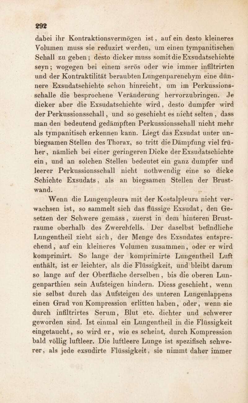 dabei ihr Kontraktions vermögen ist, auf ein desto kleineres Volumen muss sie reduzirt werden, um einen tympanitischen Schall zu geben; desto dicker muss somit die Exsudatschichte seyn; wogegen bei einem serös oder wie immer infiltrirten und der Kontraktilität beraubten Lungenparenchym eine dün¬ nere Exsudatschichte schon hinreicht, um im Perkussions¬ schalle die besprochene Veränderung hervorzubringen. Je dicker aber die Exsudatschichte wird, desto dumpfer wird der Perkussionsschall, und so geschieht es nicht selten , dass man den bedeutend gedämpften Perkussionsschall nicht mehr als tympanitisch erkennen kann. Liegt das Exsudat unter un¬ biegsamen Stellen des Thorax, so tritt die Dämpfung viel frü¬ her, nämlich bei einer geringeren Dicke der Exsudatschichte ein, und an solchen Stellen bedeutet ein ganz dumpfer und leerer Perkussionsschall nicht nothwendig eine so dicke Schichte Exsudats, als an biegsamen Stellen der Brust¬ wand. Wenn die Lungenpleura mit der Kostalpleura nicht ver¬ wachsen ist, so sammelt sich das flüssige Exsudat, den Ge¬ setzen der Schwere gemäss, zuerst in dem hinteren Brust¬ raume oberhalb des Zwerchfells. Der daselbst befindliche Lungentheil zieht sieh, der Menge des Exsudates entspre¬ chend, auf ein kleineres Volumen zusammen, oder er wird komprimirt. So lange der komprimirte Lungentheil Luft enthält, ist er leichter, als die Flüssigkeit, und bleibt darum so lange auf der Oberfläche derselben, bis die oberen Lun- genparthien sein Aufsteigen hindern. Diess geschieht, wenn sie selbst durch das Aufsteigen des unteren Lungenlappens einen Grad von Kompression erlitten haben, oder, wenn sie durch infiltrirtes Serum, Blut etc. dichter und schwerer geworden sind. Ist einmal ein Lungentheil in die Flüssigkeit eingetaucht, so wird er, wie es scheint, durch Kompression bald völlig luftleer. Die luftleere Lunge ist spezifisch schwe¬ rer, als jede exsudirte Flüssigkeit, sie nimmt daher immer