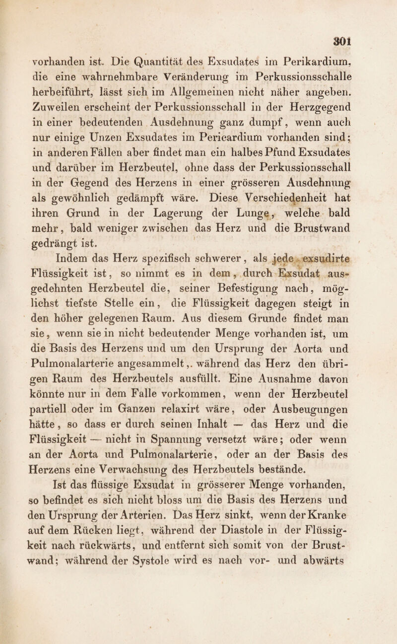 mn vorhanden ist. Die Quantität des Exsudates im Perikardium, die eine wahrnehmbare Veränderung im Perkussionssehalle herbeiführt, lässt sich im Allgemeinen nicht näher angeben. Zuweilen erscheint der Perkussionsschall in der Herzgegend in einer bedeutenden Ausdehnung ganz dumpf, wenn auch nur einige Unzen Exsudates im Perieardium vorhanden sind; in anderen Fällen aber findet man ein halbes Pfund Exsudates und darüber im Herzbeutel, ohne dass der Perkussionsschall in der Gegend des Herzens in einer grösseren Ausdehnung als gewöhnlich gedämpft wäre. Diese Verschiedenheit hat ihren Grund in der Lagerung der Lunge, welche bald mehr, bald weniger zwischen das Herz und die Brustwand gedrängt ist. Indem das Herz spezifisch schwerer, als jede exsudirte Flüssigkeit ist, so nimmt es in dem, durch Exsudat aus¬ gedehnten Herzbeutel die, seiner Befestigung nach, mög¬ lichst tiefste Stelle ein, die Flüssigkeit dagegen steigt in den höher gelegenen Raum. Aus diesem Grunde findet man sie, wenn sie in nicht bedeutender Menge vorhanden ist, um die Basis des Herzens und um den Ursprung der Aorta und Pulmonalarterie angesammeltwährend das Herz den übri¬ gen Raum des Herzbeutels ausfüllt. Eine Ausnahme davon könnte nur in dem Falle Vorkommen, wenn der Herzbeutel partiell oder im Ganzen relaxirt wäre, oder Ausbeugungen hätte, so dass er durch seinen Inhalt — das Herz und die Flüssigkeit — nicht in Spannung versetzt wäre; oder wenn an der Aorta und Pulmonalarterie, oder an der Basis des Herzens eine Verwachsung des Herzbeutels bestände. Ist das flüssige Exsudat in grösserer Menge vorhanden, so befindet es sieh nicht bloss um die Basis des Herzens und den Ursprung der Arterien. Das Herz sinkt, wenn der Kranke auf dem Rücken liegt, während der Diastole in der Flüssig¬ keit nach rückwärts, und entfernt sich somit von der Brust¬ wand; während der Systole wird es nach vor- und abwärts