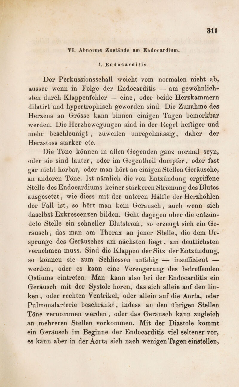 an VI. Abnorme Zustände am Ehdocardium. 1. Endocarditis. Der Perkussionssehall weicht vom normalen nicht ab, ausser wenn in Folge der Endocarditis — am gewöhnlich¬ sten durch Klappenfehler — eine, oder beide Herzkammern dilatirt und hypertrophisch geworden sind. Die Zunahme des Herzens an Grösse kann binnen einigen Tagen bemerkbar werden. Die Herzbewegungen sind in der Regel heftiger und mehr beschleunigt , zuweilen unregelmässig, daher der Herzstoss stärker etc. Die Töne können in allen Gegenden ganz normal seyn, oder sie sind lauter, oder im Gegentheil dumpfer, oder fast gar nicht hörbar, oder man hört an einigen Stellen Geräusche, an anderen Töne. Ist nämlich die von Entzündung ergriffene Stelle des Endocardiums keiner stärkeren Strömung des Blutes ausgesetzt, wie diess mit der unteren Hälfte der Herzhöhlen der Fall ist, so hört man kein Geräusch, auch wenn sich daselbst Exkrescenzen bilden. Geht dagegen über die entzün¬ dete Stelle ein schneller Blutstrom, so erzeugt sich ein Ge¬ räusch, das man am Thorax an jener Stelle, die dem Ur¬ sprünge des Geräusches am nächsten liegt, am deutlichsten vernehmen muss. Sind die Klappen der Sitz der Entzündung, so können sie zum Schliessen unfähig — insuffizient — werden, oder es kann eine Verengerung des betreffenden Ostiums eintreten. Man kann also bei der Endocarditis ein Geräusch mit der Systole hören, das sich allein auf den lin¬ ken, oder rechten Ventrikel, oder allein auf die Aorta, oder Pulmonalarterie beschränkt, indess an den übrigen Stellen Töne vernommen werden , oder das Geräusch kann zugleich an mehreren Stellen Vorkommen. Mit der Diastole kommt ein Geräusch im Beginne der Endocarditis viel seltener vor, es kann aber in der Aorta sich nach wenigen Tagen einstellen,