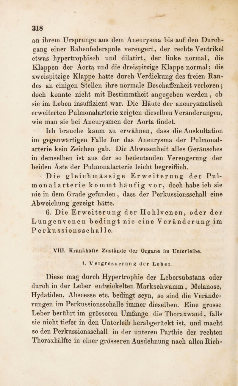 an ihrem Ursprünge aus dem Aneurysma bis auf den Durch¬ gang einer Rabenfederspule verengert, der rechte Ventrikel etwas hypertrophisch und dilatirt, der linke normal, die Klappen der Aorta und die dreispitzige Klappe normal; die zweispitzige Klappe hatte durch Verdickung des freien Ran¬ des an einigen Stellen ihre normale Beschaffenheit verloren; doch konnte nicht mit Bestimmtheit angegeben werden, ob sie im Leben insuffizient war. Die Häute der aneurysmatisch erweiterten Pulmonalarterie zeigten dieselben Veränderungen, wie man sie bei Aneurysmen der Aorta findet. Ich brauche kaum zu erwähnen, dass die Auskultation im gegenwärtigen Falle für das Aneurysma der Pulmonal¬ arterie kein Zeichen gab. Die Abwesenheit alles Geräusches in demselben ist aus der so bedeutenden Verengerung der beiden Äste der Pulmonalarterie leicht begreiflich. Die gleichmässige Erweiterung der Pul¬ monalarterie kommt häufig vor, doch habe ich sie nie in dem Grade gefunden, dass der Perkussionsschall eine Abweichung gezeigt hätte. 6. Die Erweiterung der Hohlvenen, oder der Lungenvenen bedingt nie eine Veränderung im Perkussionsschalle. VIII. Krankhafte Zustände der Organe im Unterleibe. 1. Vergrösserung der Leber. Diese mag durch Hypertrophie der Lebersubstanz oder durch in der Leber entwickelten Markschwamm, Melanose, Hydatiden, Abscesse etc. bedingt seyn, so sind die Verände¬ rungen im Perkussionsschalle immer dieselben. Eine grosse Leber berührt im grösseren Umfange die Thoraxwand, falls sie nicht tiefer in den Unterleib herabgerückt ist, und macht so den Perkussionsschall in der unteren Parthie der rechten Thoraxhälfte in einer grösseren Ausdehnung nach allen Rieh-