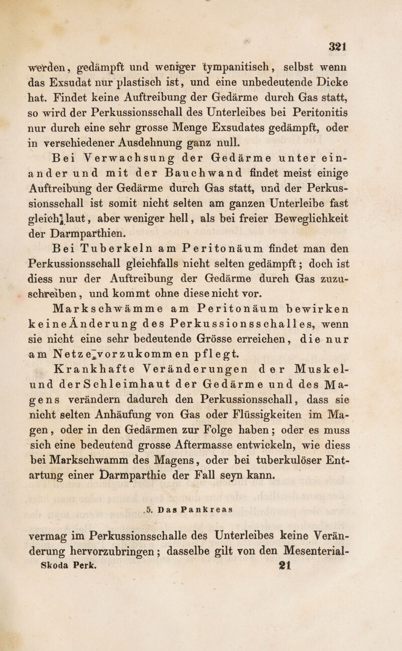 werden, gedämpft und weniger tympanitisch, selbst wenn das Exsudat nur plastisch ist, und eine unbedeutende Dicke hat. Findet keine Auftreibung der Gedärme durch Gas statt, so wird der Perkussionsschall des Unterleibes bei Peritonitis nur durch eine sehr grosse Menge Exsudates gedämpft, oder in verschiedener Ausdehnung ganz null. Bei Verwachsung der Gedärme unterein¬ ander und mit der Bauchwand findet meist einige Auftreibung der Gedärme durch Gas statt, und der Perkus- sionsschall ist somit nicht selten am ganzen Unterleibe fast gleich] laut, aber weniger hell, als bei freier Beweglichkeit der Darmparthien. Bei Tuberkeln am Peritonäum findet man den Perkussionsschall gleichfalls nicht selten gedämpft; doch ist diess nur der Auftreibung der Gedärme durch Gas zuzu¬ schreiben, und kommt ohne diese nicht vor. Markschwämme am Peritonäum bewirken keineÄnderung des Perkussionsschalles, wenn sie nicht eine sehr bedeutende Grösse erreichen, die nur am Netze~vorzukomm en pflegt. Krankhafte Veränderungen der Muskel- und der S chleimhaut der Gedärme und des Ma¬ gens verändern dadurch den Perkussionsschall, dass sie nicht selten Anhäufung von Gas oder Flüssigkeiten im Ma¬ gen, oder in den Gedärmen zur Folge haben; oder es muss sich eine bedeutend grosse Aftermasse entwickeln, wie diess bei Markschwamm des Magens, oder bei tuberkulöser Ent¬ artung einer Darmparthie der Fall seyn kann. ,5. Das Pankreas vermag im Perkussionsseh alle des Unterleibes keine Verän¬ derung hervorzubringen; dasselbe gilt von den Mesenterial¬ skoda Perk. St