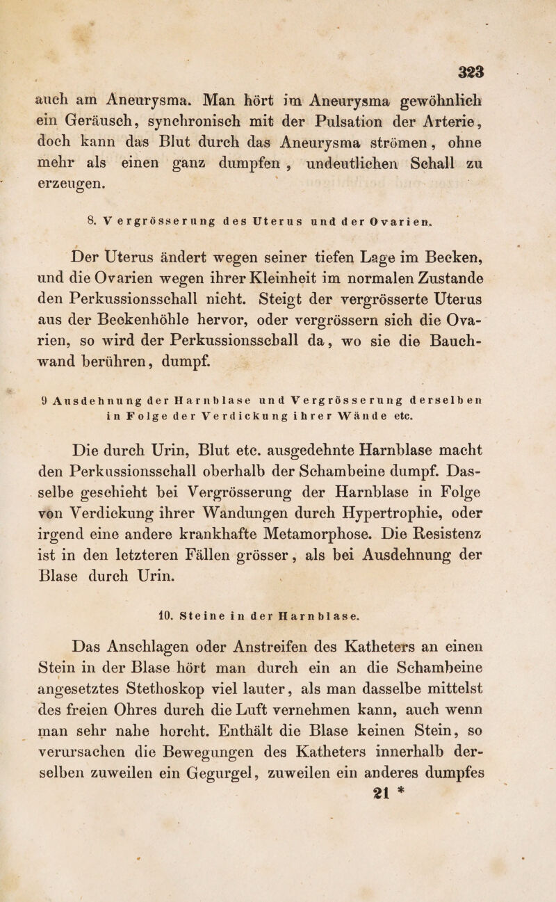 auch am Aneurysma. Man hört im Aneurysma gewöhnlich ein Geräusch, synchronisch mit der Pulsation der Arterie, doch kann das Blut durch das Aneurysma strömen, ohne mehr als einen ganz dumpfen , undeutlichen Schall zu erzeugen. 8. V ergrösserung des Uterus und der Ovarien. Der Uterus ändert wegen seiner tiefen Lage im Becken, und die Ovarien wegen ihrer Kleinheit im normalen Zustande den Perkussionsschall nicht. Steigt der vergrösserte Uterus aus der Beekenhöhle hervor, oder vergrössern sich die Ova¬ rien, so wird der Perkussionsschall da, wo sie die Bauch¬ wand berühren, dumpf. 9 Ausdehnung der Harnblase und Vergrösserung derselben in Folge der Verdickung ihrer Wände etc. Die durch Urin, Blut etc. ausgedehnte Harnblase macht den Perkussionsschall oberhalb der Schambeine dumpf. Das¬ selbe geschieht bei Vergrösserung der Harnblase in Folge von Verdickung ihrer Wandungen durch Hypertrophie, oder irgend eine andere krankhafte Metamorphose. Die Resistenz ist in den letzteren Fällen grösser, als bei Ausdehnung der Blase durch Urin. 10. Steine in der Harnblase. Das Anschlägen oder Anstreifen des Katheters an einen Stein in der Blase hört man durch ein an die Schambeine » angesetztes Stethoskop viel lauter, als man dasselbe mittelst des freien Ohres durch die Luft vernehmen kann, auch wenn man sehr nahe horcht. Enthält die Blase keinen Stein, so verursachen die Bewegungen des Katheters innerhalb der¬ selben zuweilen ein Gegurgel, zuweilen ein anderes dumpfes 21 *