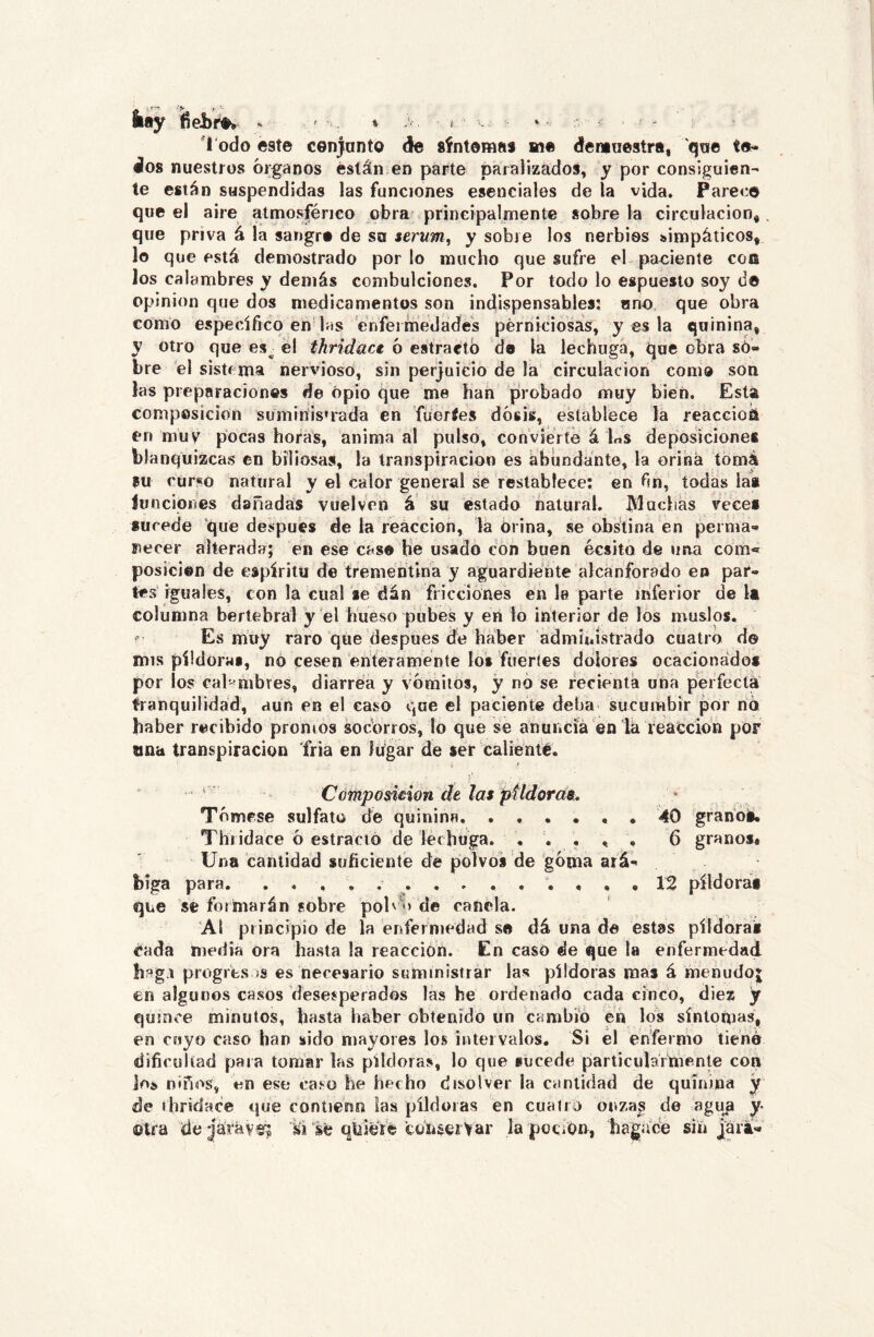 kiiy fiebre.. ■ t ■ Todo este cen)anto de síntomes me demuestra, que te- dos nuestros órganos están en parte paralizados, y por consiguien- te están suspendidas las funciones esenciales de la vida. Parece que el aire atmosféneo obra principalmente sobre la circulación, que priva á la sangre de su serum, y sobre los nerbios simpáticos, lo que está demostrado por lo mucho que sufre el paciente con los calambres y demás combulciones. Por todo lo espuesto soy d© Opinión que dos medicamentos son indispensables: uno que obra como específico en las enfermedades pérniciosas, y es la quinina, y otro que es^ él thridact ó estraétó da la lechuga, que obra so- bre el sistema nervioso, sin perjuicio de la circulación como son las preparaciones de opio que me han probado muy bien. Está composición suminis’rada en fueríes dósis, establece la reaccioá en muv pocas horas, anima al pulso, convierte á Es deposiciones blanquizcas en biliosas, la transpiración es ábundánte, la orina tómá su curso natural y el calor general se restablece; en fin, todas lai luncipnes dañadas vuelven á su estado natural. ]\1 adías veces sucede que después de la reacción, la orina, se obstina en perma- necer alterada; en ese cas© He usado con buen écsito de una com« posición de espíritu de trementina y aguardiente alcanforado en par- tes’ iguales, con la cual se dan fricciones en le parte inferior de la columna berlebral y él hueso pubes y en lo interior de los muslos. Es muy raro que después dé haber administrado cuatro d© mis píldoras, nó cesen énteramente loé fuertes dolores ocacionádo* por los cal-^mbres, diarrea y vómitos, y no se reciente una perfecta tranquilidad, aun en el caso que el paciente deba sucumbir por nó haber recibido promos socorros, lo que se anuncíá en la reacción por una transpiración fria en lugar de ser calienté. ' Cóinposmon ch las pUdorcts, Tómese sulfato de quinina, ..*••• 40 granoi. Thiidace ó estració de lechuga. , . , , , 6 granos# Una cantidad suficiente de polvos de góma ará- biga para. , , , 12 píldoras que se formarán sobre polvo de canela. ‘Al principio de la enfermedad s© dá una de estas píídorai Cada media ora hasta la reacción. En caso de que la enfermedad hsg.i progres )S es necesario suministrar las píldoras mas á menudoj en algunos casos desesperados las he ordenado cada cinco, diez y quince minutos, hasta haber obtenido un cambió en los sintonías, en cuyo caso han sido mayores los intervalos. Si el enfermo tiene dificultad para tomar las píldoras, lo que sucede particularmente con loí> niños, en ese ca^o he hecho disolver la cantidad de quinina y de thridace tjue contienn las píldoras en cuatro onza^ de aguji y- Otra de-jámvs'; si sé qüieré tónserVar la pociOn, hagácé sin jara-