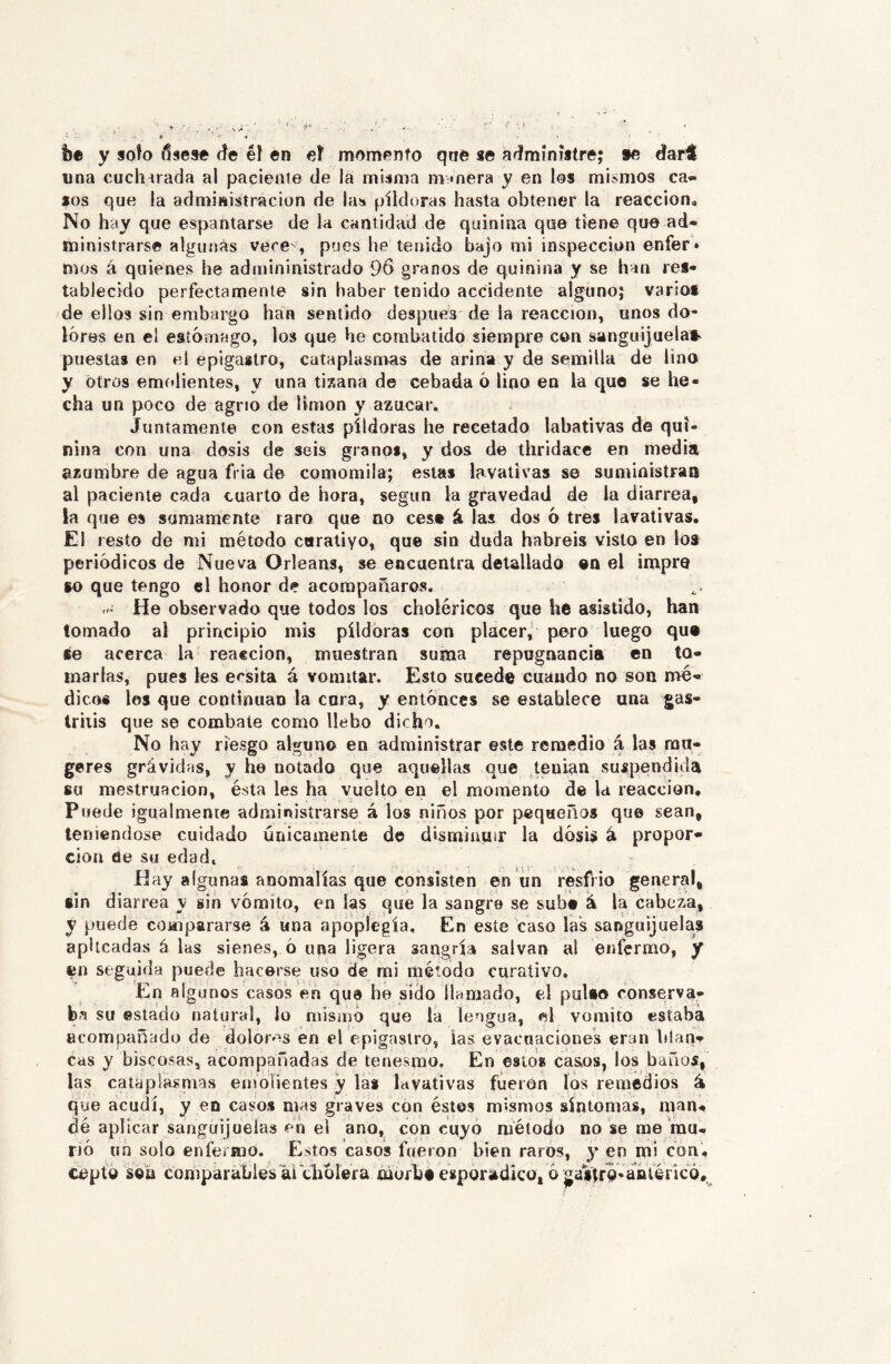 be y sofo dseae (te ét en ef momento qae se administre; »e darU «na cucharada al paciente de la miüma ni 'ñera y en los mismos ca- sos que la administración de las píldoras hasta obtener la reacción. No hay que espantarse de la cantidad de quinina que tiene que ad- ministrarse algunas vere , pues he tenido bajo mi inspección enfer* mos á quienes he admininistrado 96 granos de quinina y se han res- tablecido perfectamente sin haber tenido accidente alguno; varios de ellos sin embargo han sentido después de la reacción, unos do- lores en el estómago, los que he combatido siempre con sanguijuelai^ puestas en el epigastro, cataplasmas de arina y de semilla de lino y Otros emídientes, y una tisana de cebada ó lino en la que se he- cha un poco de agrio de limón y azúcar. Juntamente con estas píldoras he recetado labativas de qui- nina con una dosis de seis granos, y dos de thridacc en media azumbre de agua fria de comomila; estas lavatis'as se suministraa al paciente cada cuarto de hora, según la gravedad de la diarrea, la que es sumamente raro que no cesa á las dos 6 tres lavativas. El resto de mi método caratiyo, que sin duda habréis visto en los periódicos de Nueva Orleans, se encuentra detallado en el impro so que tengo el honor de acompañaros. . ' He observado que todos los cholóricos que he asistido, han tomado al principio mis píldoras con placer,' pero luego que se acerca la reacción, muestran suma repugnancia en to- marlas, pues les ersita á vomitar. Esto sucede cuando no son mé- dico* las que continúan la cora, y entonces se establece una gas- tritis que se combate como llebo dicho. No hay riesgo alguno en administrar este remedio á las raa- geres grávións, y he notado que aquellas que Nenian suspendida su mestruacion, ésta les ha vuelto en el momento de la reacción. Puede igualmente administrarse á los niños por pequeños qu© sean, teniéndose cuidado únicamente de disminuir la dósis á propor- ción de su edad. Hay algunas anomalías que consisten en un resfrio general, sin diarrea y sin vómito, en las que la sangre se sube á la cabeza, y puede compararse á una apÓplegía. En este caso las sanguijuelas aplicadas á las sienes, ó una ligera sangría salvan ai enfermo, y en seguida puede hacerse uso de mi rüétodo curativo. En algunos casos en qua he sido llamado, el pulió conserva- ba su estado natural, lo niisiuó que la lengua, el vomito estaba acompañado de dolores en el epigastro, las evacuaciones eran blan- cas y biscosas, acompañadas de tenesmo. En esto» cas.(jis, los bafios, las catáplasnias emolientes y la* lavativas fueron los remedios á que acudí, y en casos mas graves con éstos mismos síntomas, man- dé aplicar sanguijuelas en el ano, con cuyo método no se me'rau- rió un solo enfermo. Estos casos fueron bien raros, y en mi con, cepto son comparables ai Vhólera niorbi esporádico, ó galUro-áBléricó,