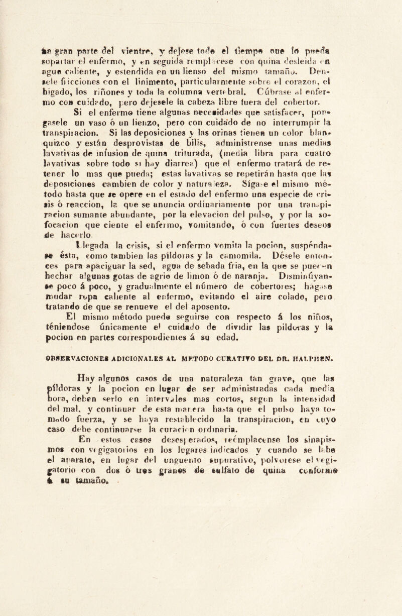 ip grnn pprte del vientre, y deje?© tod© el llemp© en© !rt peed» gopailar el enfermo, y tín seguida ri mpl róese con quina desleída < n ñguc caliente, y entendida en un Menso del mismo tarnañu. Oen- »ele Micciones con el linimento, particularmente sobre el corazón, el higado, los riñones y toda la columna vertr bral. Cúbrase ni eiífer- 1110 co» cuidado, pero dejesele la cabeza libre luera del cobertor. Si el enfermo tiene algunas necetidades que satisfacer, por* gasele un vaso 6 un lienzo, pero con cuida’do de no interrumpir la transpiiación. Si las deposiciones y las orinas tienen un color blan* quizro y están desprovistas de bilis, administrense unas medias lavativas de infusión de quina triturada, (media libra para cuatro lavativas sobre todo si hay diarrea) que el enfermo tratará de re- tener lo mas que pueda; estas lavativas se repetirán hasta que las deposiciones cambien de color y natura eza. Sígale e! mismo mé- todo hasta que «e opere en el estado del enfermo una especie de cri» lis 6 reacción, la que se anuncia ordinariamente por una traiiopi- racion sumante abundante, por la elevación del piíKo, y por la so- focación que cíente el enfermo, vomitando, ó con fuertes deseos de hacerlo l legada la crisis, si el enfermo vomita la pocinn, suspenda- »© ésta, como también las píldoras y la camomila. Désele enuui- ces para apaciguar la sed, agua de sebada fria, en la que se puei *-11 hechar algunas gotas de agrio de limón 6 de naranja. Disminúyan- •e poco á poco, y gradualmente el número de cobertores; hágase mudar ropa caliente al enfermo, evitando el aire colado, pero tratando de que se renueve el del aposento. El mismo método puede seguirse con respecto á los niños, teniéndose únicamente el cuidado de dividir las pildoias y la pocioD en partes coi respondientes á su edad. 0B8EBVACI0NE8 ADICIONALEÍS AL MFTODO CURATIVO DEL DR. HALPHEN. Hay algunos casos de una naturaleza tan grave, que la» píldoras y la pocion en lugar de ser administradas cada mod a hora, deben serlo en inlerv*iles mas cortos, Sf gi n la intensidad del mal, y continuar de esta marera ha^ta que el pnl>o haya to- nindo fuerza, y se haya restablecido la transpircicion, en cuyo caso debe continuarse la curaci* n ordinaria. En estos casos desesj erados, reemplácense tos sinapis- mof con VI gigaioiios en los lugaies indicados y cuando se b be el at arato, en lugar del unguenío í-upuralivo, polvoicse e! m gi- gatono con dos ó u«s granes de sulfato de quina confoitne h tu tamaño.