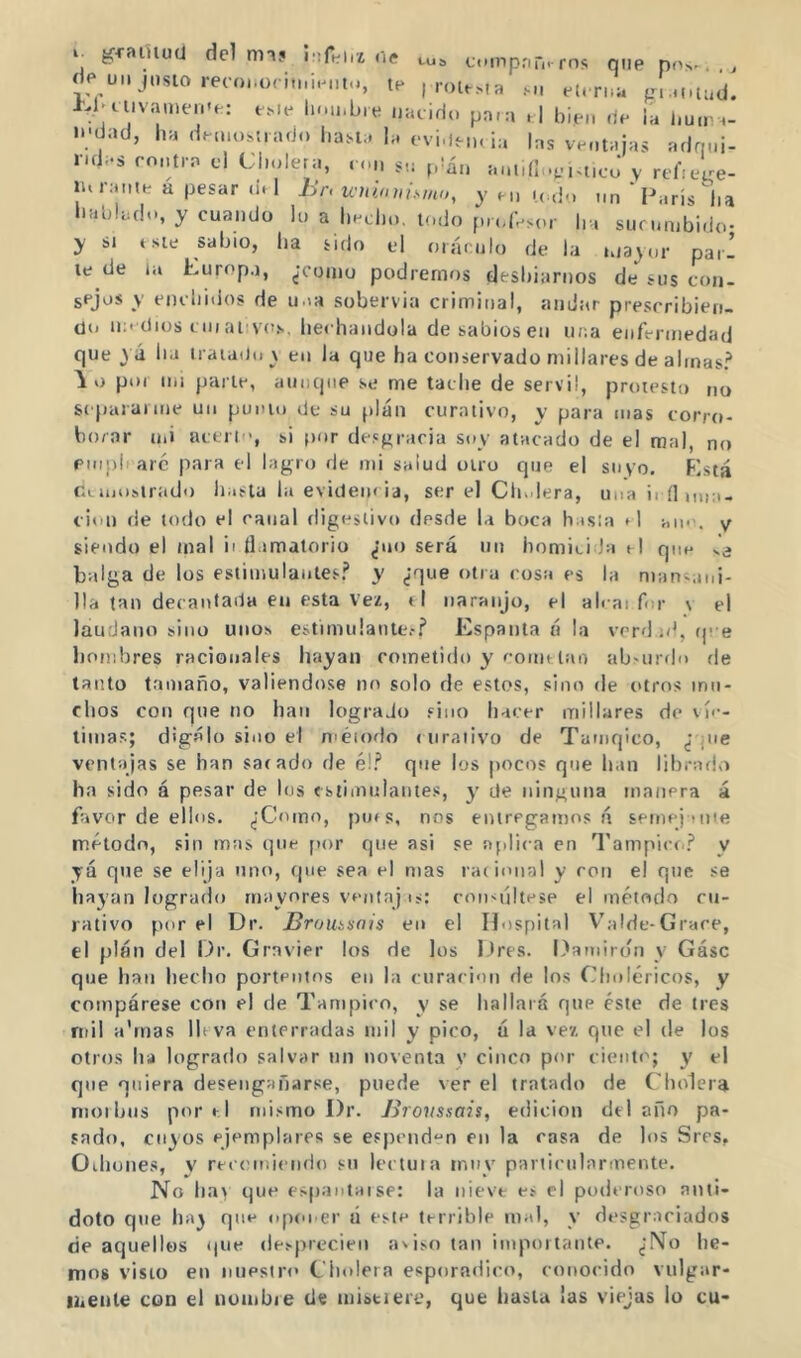 gfaïuuü dcl nnj ne eu. cmpnû.rns que pn...., de UM insto recoïKx i.i.iMU.., te , rott>,a et. rn;. tri.M.tud. W'Uivauien'e: eMe In.inbre nucido pa.:i d bien de ia l.u.r ^- n;dad, lia demostrado l.astu I,. evi.len. ia las ventajas adqni- r.das rontra cl Cl.oleta, ron su |dàn untdloci^ticJ y rebc^e- lurante a pesar d.l Br. wubnnsmn, y en u do nn 'Paris lia baldado, y cuando lo a herbó, todo profesor ha sucumbido- y SI este sabio, ha sido el oráculo de la mayor parí le de til Europa, ¿coniu podremos clesbiarnos de sus con- sejos y enchidos de u ia sobervia criminal, andar prescribien- do medios C IO aiivos, lierhandola de sabios en ur.a enfermedad que yá lia iraiaOo v en la que ha conservado millares de almas? por mi parle, aniicpie se me tache de servil, protesto no separarme un punió de su plan curativo, y para mas corro- borar uii acerli', si por de.sgracia soy atacado de el mal, no emph are para el higro de mi salud otro que el suyo. Está r.Liiiosirudo hasta la evidencia, ser el Cludera, una i. nim:.- cion de todo el canal digestivo desde la boca h isía i l uin-. y siendo el mal ii llamatorio ¿no será un homici Ja d que ve balga de los estimulantes? y ¿que otra cosa es la nian;aiii- lla tan decantada eu esta Vez, « I naranjo, el ah ai for v el láudano sino unos estimulante.-? Espanta á la verd ¡d, .p e hombres racionales hayan cometido y cointlao ab-urdo de tanto tamaño, valiendo.se no solo de estos, sino tle (.tros mu- chos con que no han logrado sino hacer millares de ví<-- lima.s; dígalo sino el n'éiodo . iiraiivo de Tamqico, ¿’que ventajas se han sacado de é!? que los pocos que han librado ha sido á pesar de los «siimnlaiites, y de ninguna manera á favor de ellos. ¿Como, pues, nos entregamos á semej Miie método, sin mas que [lor que asi se aplica en Tampicc.? y já que se elija uno, cpie sea el mas racional y con el qne se hayan logrado mayores ventajcon-últese el método cu- rativo por el Dr. Broumais en el Hospital Valde-Grâce, el plan del Dr. Gravier los de los Dres. Damiron y Gásc que han hecho portentos en la cnracion de los Choléricos, y compárese con el de Tampico, y se hallará qne éste de tres mil a'rnas Ihva enterradas mil y pico, á la vez que el de los otros ha logrado salvar un noventa y cinco por ciento; y el qne quiera desengañarse, puede ver el tratado de Cholera nioihns por el mi.'imo Dr. Broussais, edición dtl año pa- sado, cuyos ejemplares se espend^n en la rasa de los Sres, Oilíunes, y recomicmdo .«n lectura tnny particnlarmente. No ha> que e.^pantaise: la nieve e> el poderoso anti- doto qne ha^ que .qico er á este terrible mal, y desgraciados de aquellos .pie desprecien asiso tan importante. ¿!Mo he- mos visto en nuestro Cholera esporádico, conocido viilgar- liieitle con el nombre tle nristiere, que hasta las viejas lo cu-