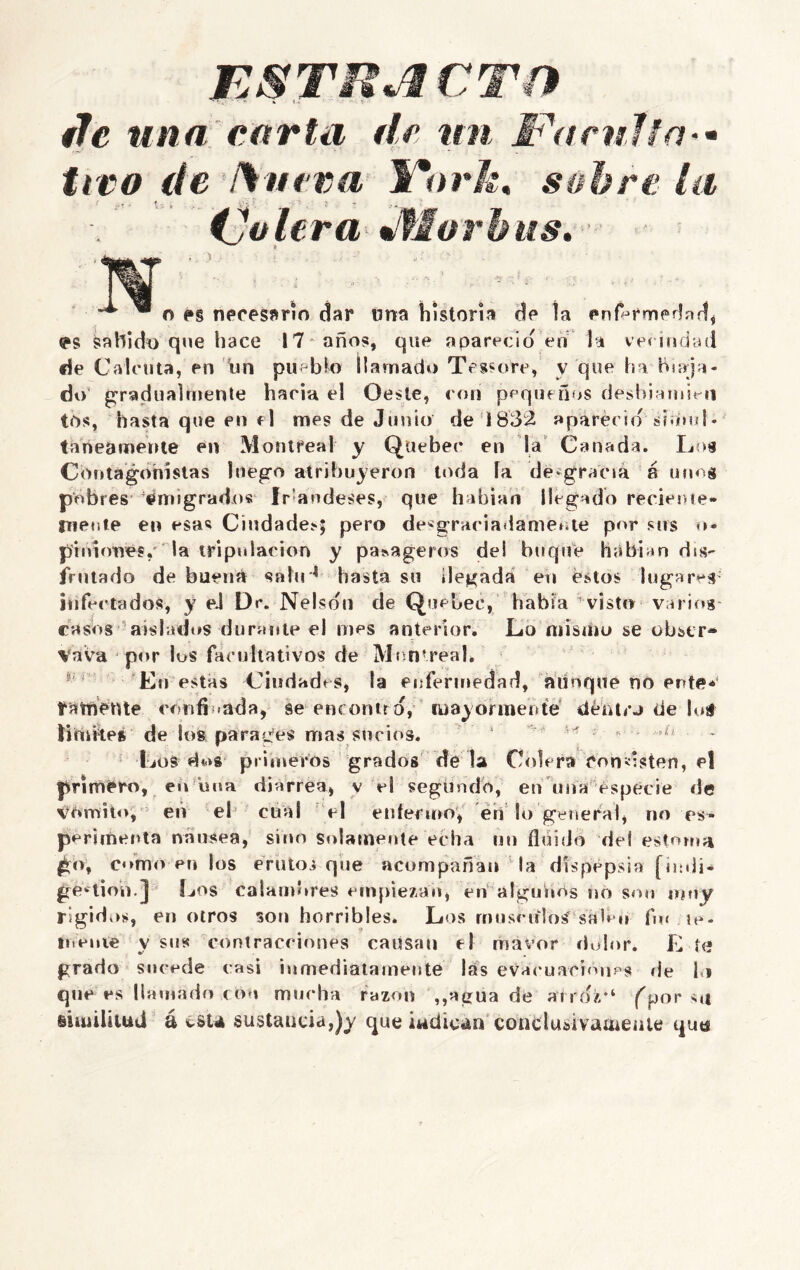 ESTRICTO de una carta de un Faculta tico de ¡Sueva 1mark, sobre la 1 v*r ■» -%7 » . ... . '** r (Jalera Jflorbits. - TV. o e§ necesario dar úna historia de ía enfermedad, «*s sahido que hace 17* años, que apareció en la vecindad de Calcuta, en iin pueblo llamado Téssore, y que ha biaja- do gradualmente hacia el Oeste, con pequeños deshiamieii tos, hasta que en el mes de Junio de 1832 apareció sirmd* tanearoente en Montfeal y Quebec en la Cañada. Los Cbntagdhistas luego atribuyeron toda ía desgracia 8 uuog pobres Emigrados Irlandeses, que habían llegado reciente- mente en esas Ciudades; pero desgraciadamente por sus o- piniones, la tripulación y pasageros del buque habían dis- frutado de buena salir4 basta su llegada en éstos lugares infectados, y eJ Dr. Nelson de Quebec, había visto varios casos aislados durante el mes anterior. Lo mismo se obstr* Vava por los facultativos de Montreah En estas Ciudades, la enfermedad, aunque no ente*' fatfiente confi «ada, se encontró, mayormente dentr-i de loá limbeé de los parares mas sucios. 1 ¿ Los dos primeros grados de la Colera ron deten, el primero, en una diarrea, v el segundo, en una especie de vémito, efv el cual el enfermo', en lo general, no es- perimenta nausea, sino solamente echa un fluido del estoma £o, como en los eruto* que acompañan la dispepsia [indi- gestión.] Los calambres empiezan, en algunos no son muy rígidos, en otros son horribles. Los músculos sah »» fin ie- mente v sus contracciones causan el raavor dolor. E te grado sucede casi inmediatamente lás evacuachmps de l i que es llamado con mucha razón ,,agua de atroz*1 fpor similitud á cst* sustancia,)y que indican conclui»ivame¡ittí quu