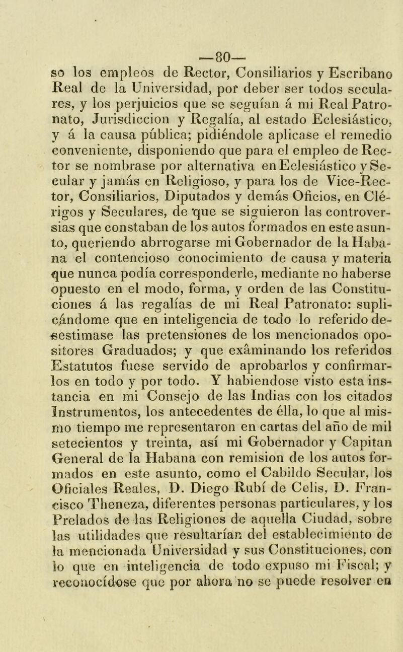 so los empleos de Rector, Consiliarios y Escribano Real de la Universidad, por deber ser todos secula- res, y los perjuicios que se seguían á mi Real Patro- nato, Jurisdicción y Regalía, al estado Eclesiástico, y á la causa publica; pidiéndole aplicase el remedio conveniente, disponiendo que para el empleo de Rec- tor se nombrase por alternativa en Eclesiástico y Se- cular y jamás en Religioso, y para los de Vice-Rec- tor. Consiliarios, Diputados y demás Oficios, en Clé- rigos y Seculares, de ‘que se siguieron las controver- sias que constaban de los autos formados en este asun- to, queriendo abrrogarse mi Gobernador de la Haba- na el contencioso conocimiento de causa y materia que nunca podía corresponderle, mediante no haberse opuesto en el modo, forma, y orden de las Constitu- ciones á las regalías de mi Real Patronato: supli- cándome que en inteligencia de toílo lo referido de- sestimase las pretensiones de los mencionados opo- sitores Graduados; y que examinando los referidos Estatutos fuese servido de aprobarlos y confirmar- los en todo y por todo. Y habiéndose visto esta ins- tancia en mi Consejo de las Indias con los citados Instrumentos, los antecedentes de élla, lo que al mis- mo tiempo me representaron en cartas del año de mil setecientos y treinta, así mi Gobernador y Capitán General de la Habana con remisión de los autos for- mados en este asunto, como el Cabildo Secular, los Oficiales Reales, D. Diego Rubí de Cclis, D. Fran- cisco Theneza, diferentes personas particulares, y los Prelados de las Religiones de aquella Ciudad, sobre las utilidades que resultarían del establecimiento de la mencionada Universidad y sus Constituciones, con lo que en inteligencia de todo expuso mi Fiscal; y reconocíd-ose que por ahora no se puede resolver en