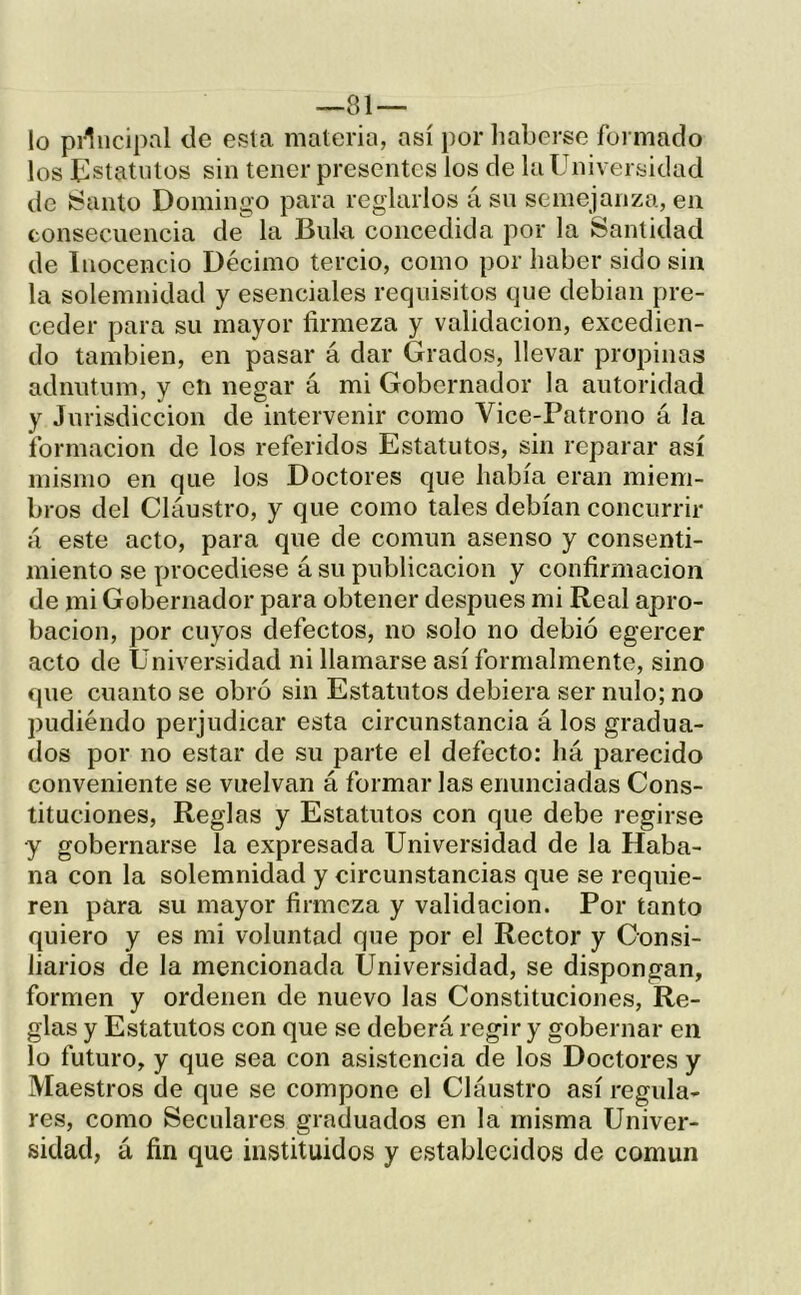 lo piliicipal de esta materia, así por liabcrse formado los líistatiilos sin tener presentes los de la Universidad de ¡Santo Domingo para reglarlos á sn semejanza, en consecuencia de la Bula concedida por la Santidad de Inocencio Décimo tercio, como por haber sido sin la solemnidad y esenciales requisitos que debian pre- ceder para su mayor firmeza y validación, excedien- do también, en pasar á dar Grados, llevar propinas adnutum, y cti negar á mi Gobernador la autoridad y Jurisdicción de intervenir como Vice-Patrono á la formación de los referidos Estatutos, sin reparar así mismo en que los Doctores que había eran miem- bros del Claustro, y que como tales debían concurrir á este acto, para que de común asenso y consenti- miento se procediese á su publicación y confirmación de mi Gobernador para obtener después mi Real apro- bación, por cuyos defectos, no solo no debió egercer acto de Universidad ni llamarse así formalmente, sino que cuanto se obró sin Estatutos debiera ser nulo; no pudiéndo perjudicar esta circunstancia á los gradua- dos por no estar de su parte el defecto: há parecido conveniente se vuelvan á formar las enunciadas Cons- tituciones, Reglas y Estatutos con que debe regirse •y gobernarse la expresada Universidad de la Haba- na con la solemnidad y circunstancias que se requie- ren para su mayor firmeza y validación. Por tanto quiero y es mi voluntad que por el Rector y Consi- liarios de la mencionada Universidad, se dispongan, formen y ordenen de nuevo las Constituciones, Re- glas y Estatutos con que se deberá regir y gobernar en lo futuro, y que sea con asistencia de los Doctores y Maestros de que se compone el Cláustro así regula- res, como Seculares graduados en la misma Univer- sidad, á fin que instituidos y establecidos de común