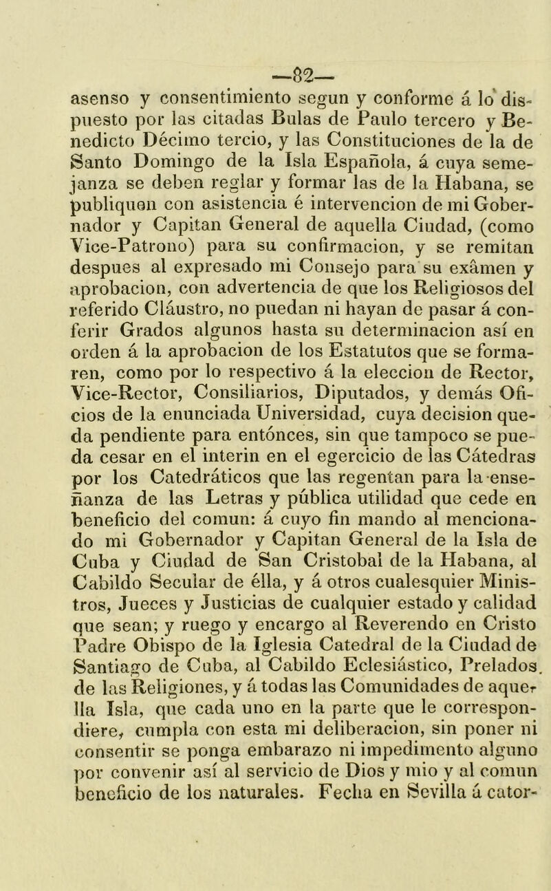 ásense y consentimiento según y conforme á lo' dis- puesto por las citadas Bulas de Paulo tercero y Be- nedicto Décimo tercio, y las Constituciones de la de Santo Domingo de la Isla Española, á cuya seme- janza se deben reglar y formar las de la Habana, se publiquen con asistencia é intervención de mi Gober- nador y Capital! General de aquella Ciudad, (como Vice-Patrono) para su confirmación, y se remitan después al expresado mi Consejo para su examen y aprobación, con advertencia de que los Religiosos del referido Cláustro, no puedan ni hayan de pasar á con- ferir Grados algunos hasta su determinación así en orden á la aprobación de los Estatutos que se forma- ren, como por lo respectivo á la elección de Rector, Vice-Rector, Consiliarios, Diputados, y demás Ofi- cios de la enunciada Universidad, cuya decisión que- da pendiente para entonces, sin que tampoco se pue- da cesar en el Ínterin en el egercicio de las Cátedras por los Catedráticos que las regentan para la-ense- ñanza de las Letras y pública utilidad que cede en beneficio del común: á cuyo fin mando al menciona- do mi Gobernador y Capitán General de la Isla de Cuba y Ciudad de San Cristóbal de la Habana, al Cabildo Secular de ella, y á otros cualesquier Minis- tros, Jueces y Justicias de cualquier estado y calidad que sean; y ruego y encargo al Reverendo en Cristo Padre Obispo de la Iglesia Catedral de la Ciudad de Santiago de Cuba, al Cabildo Eclesiástico, Prelados de las Religiones, y á todas las Comunidades de aquer lia Isla, que cada uno en la parte que le correspon- diere, cumpla con esta mi deliberación, sin poner ni consentir se ponga embarazo ni impedimento alguno por convenir así al servicio de Dios y mió y al común beneficio de los naturales. Fecha en Sevilla á calor-