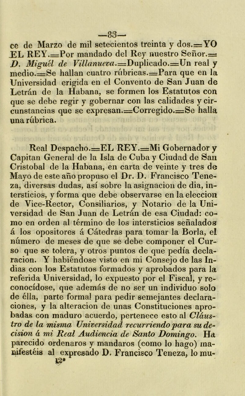 -83— ce de Marzo de mil setecientos treinta y dos.=YO EL REY.=Por mandado del Rey nuestro Señor.=: D. Miguel de Fi7Zrt/mf!m.=Duplicado.=Un real y medio.=Se hallan cuatro rúbricas.=Para que en la Universidad erigida en el Convento de San Juan de Letrán de la Habana, se formen los Estatutos con que se debe regir y gobernar con las calidades y cir- cunstancias que se expresan.=Corregido.=Se halla una rúbrica. Real Despacho.=EL REY.=Mi Gobernador y Capital! General de la Isla de Cuba y Ciudad de San Cristóbal de la Habana, en carta de veinte y tres de Mayo de este año propuso el Dr. D. F'rancisco Tene- za, diversas dudas, así sobre la asignación de dia, in- tersticios, y forma que debe observarse en la elección de Vice-Rector, Consiliarios, y Notario de la Uni- versidad de San Juan de Letrán de esa Ciudad: co- mo en orden al término de los intersticios señalados á los opositores á Cátedras para tomar la Borla, el número de meses de que se debe componer el Cur- so que se tolera, y otros puntos de que pedía decla- ración. Y habiéndose visto en mi Consejo de las In- dias con los Estatutos formados y aprobados para la referida Universidad, lo expuesto por el Fiscal, y re- conocídose, que además de no ser un individuo solo de élla, parte formal para pedir semejantes declara- ciones, y la alteración de unas Constituciones apro- badas con maduro acuerdo, pertenece esto al Claus- tro de la misma Universidad recurHendo para su de- cisión á mi Real Audiencia de Santo Domingo. Ha parecido ordenaros y mandaros (como lo hago) ina- lúfestéis al expresado D. Francisco Teneza, lo mu- 1^*
