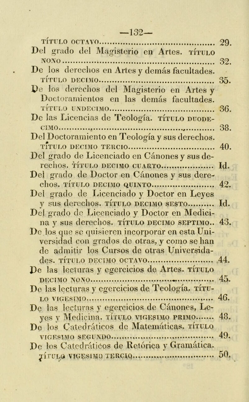 —132— TÍTULO OCTAVO 29. Del grado del JMagistcrio en Artes, título NOVO T. 32. De los derecltos en Artes y demás facultades. título DECIMO 35. De los derechos del Magisterio en Artes y Doctoramientos en las demás facultades. título undeclmo 36. De las Licencias de Teología, título duodé- cimo 38. Del Doctoramiento en Teología y sus derechos. titulo DECIMO TERCIO 40. Del grado de Licenciado en Cánones y sus de- rechos. TÍTULO DECIMO CUARTO Id. Del grado de Doctor en Cánones y sus dere- chos. TÍTULO DECIMO QUINTO 42. Del grado de Licenciado y Doctor en Leyes y sus derechos, título décimo sesto Id. Del grado do Licenciado y Doctor en Medici- na y sus derechos, título décimo séptimo.. 43. De los que se quisieren incorporar en esta Uni- versidad con grados de otras, y como se han de admitir los Cursos de otras Universida- des. TÍTUI.O DECIMO OCTAVO 44. De las lecturas y cgercicios de Artes, título DECIMO NONO 45. De las lecturas y cgercicios de. Teología, títu- lo VICESIMO 46. De las lecturas y cgercicios de Cánones, Le- yes y Medicina, título vigésimo primo 48. De los Catedráticos de Matemáticas, título VIGESIMO SEGUNDO 49. De los Catedráticos de Retórica y Gramática. ^ÍTULO VIGESIMO TERCIQ 50,