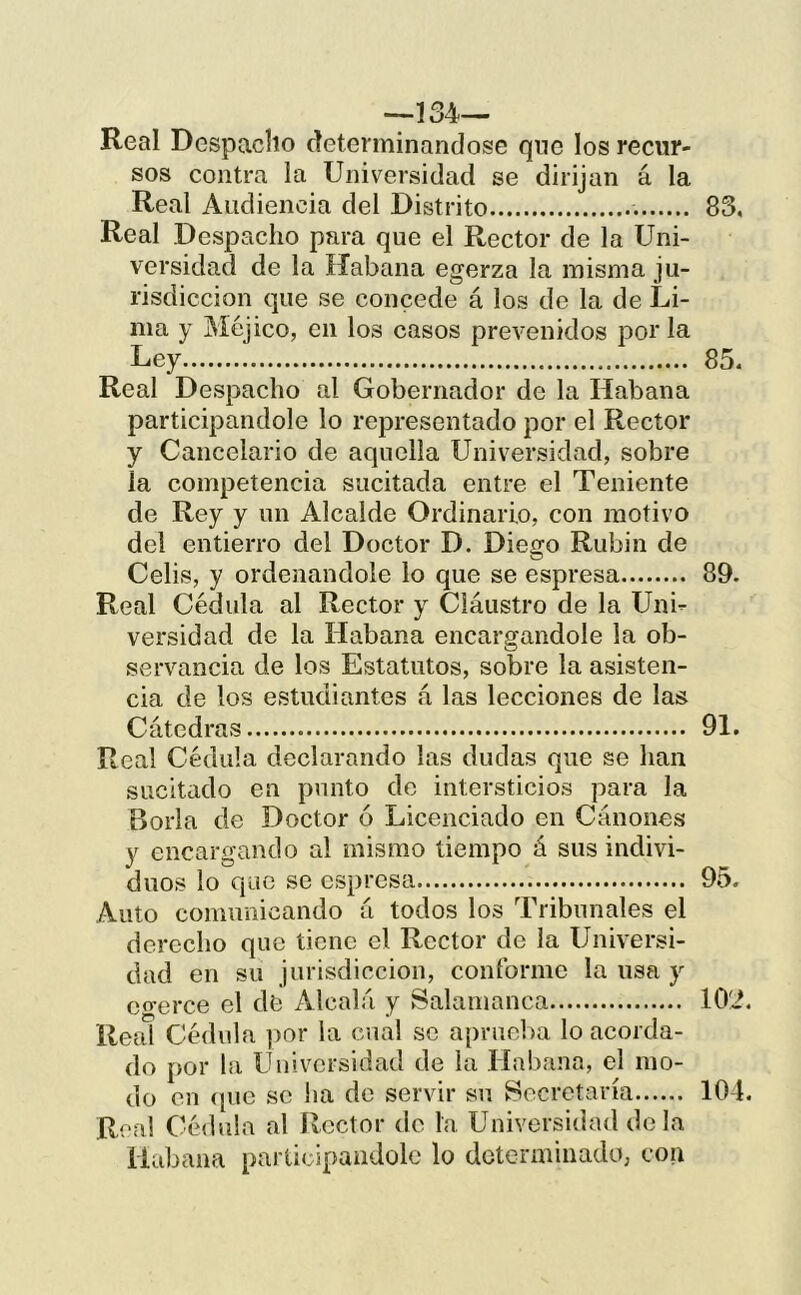 —134— Real Despacho determinándose qnc los recur- sos contra la Universidad se dirijan á la Real Audiencia del Distrito 83, Real Despacho para que el Rector de la Uni- versidad de la Habana egerza la misma ju- risdicción que se concede á los de la de Li- ma y Méjico, en los casos prevenidos por la Ley 85, Real Despacho al Gobernador de la Habana participándole lo representado por el Rector y Cancelario de aquella Universidad, sobre la competencia sucitada entre el Teniente de Rey y un Alcalde Ordinario, con motivo del entierro del Doctor D. Diego Rubín de Celis, y ordenándole lo que se espresa 89. Real Cédula al Rector y Cláustro de la Uni- versidad de la Habana encargándole la ob- servancia de los Estatutos, sobre la asisten- cia de los estudiantes á las lecciones de las Cátedras 91. Real Cédula declarando las dudas que se han sucitíido en punto de intersticios para la Borla de Doctor ó Licenciado en Cánones y encargando al mismo tiempo á sus indivi- duos lo que se espresa 95. Auto comunicando á todos los Tribunales el derecho que tiene el Rector de la Universi- dad en su jurisdicción, conforme la usa y cgerce el de Alcalá y Salamanca lO'd. Real Cédula ])or la cual se aprueba lo acorda- do por la Universidad de la Habana, el mo- do en (pie se lia de servir su Secretaría 10-1. Rea! Cédula al Rector de la Universidad déla Habana participándole lo determinado, con