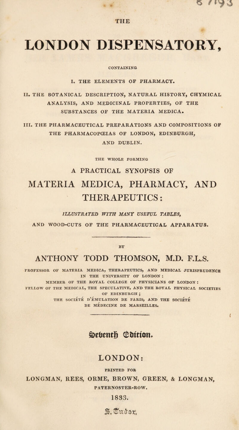 THE LONDON DISPENSATORY, CONTAINING I. THE ELEMENTS OF PHARMACY. II. THE BOTANICAL DESCRIPTION, NATURAL HISTORY, CHYMICAL ANALYSIS, AND MEDICINAL PROPERTIES, OF THE SUBSTANCES OF THE MATERIA MEDICA. III. THE PHARMACEUTICAL PREPARATIONS AND COMPOSITIONS OF THE PHARMACOPOEIAS OF LONDON, EDINBURGH, AND DUBLIN. THE WHOLE FORMING A PRACTICAL SYNOPSIS OF MATERIA MEDICA, PHARMACY, AND THERAPEUTICS: ILLUSTRATED WITH MANY USEFUL TABLES, AND WOOD-CUTS OF THE PHARMACEUTICAL APPARATUS. BY ANTHONY TODD THOMSON, M.D. F.L.S. PROFESSOR OF MATERIA MEDICA, THERAPEUTICS, AND MEDICAL JURISPRUDENCE IN THE UNIVERSITY OF LONDON : MEMBER OF THE ROYAL COLLEGE OF PHYSICIANS OF LONDON I FELLOW OF THE MEDICAL, THE SPECULATIVE, AND THE ROYAL PHYSICAL SOCIETIES OF EDINBURGH ; THE SOCIETE d’eMULATION DE PARIS, AND THE SOCIETE DE MEDECINE DE MARSEILLES. ( S>et>entS QEiritton. LONDON: PRINTED FOR LONGMAN, REES, ORME, BROWN, GREEN, & LONGMAN, PATERNOSTER-ROW. 1833.