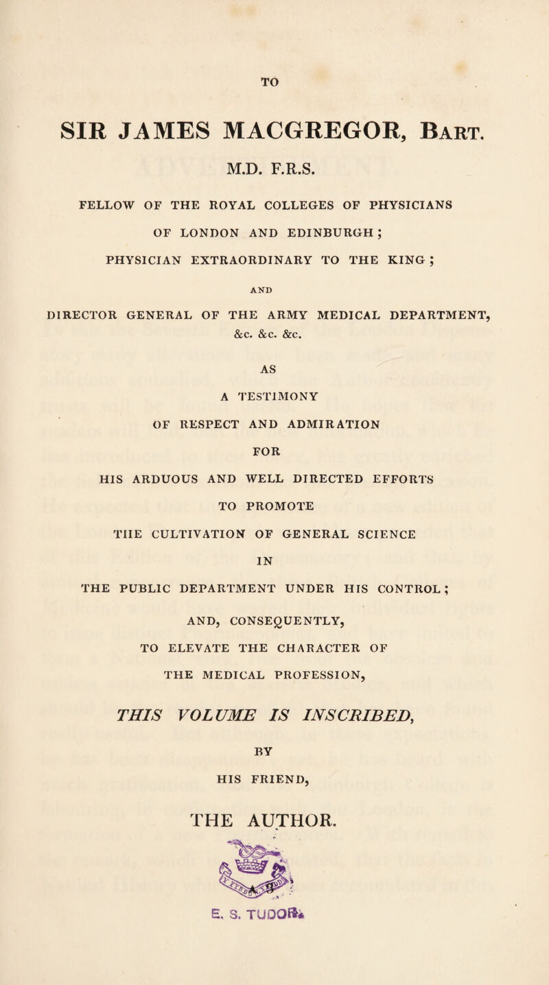 TO SIR JAMES MACGREGOR, Bart. M.D. F.R.S. FELLOW OF THE ROYAL COLLEGES OF PHYSICIANS OF LONDON AND EDINBURGH ; PHYSICIAN EXTRAORDINARY TO THE KING ; AND DIRECTOR GENERAL OF THE ARMY MEDICAL DEPARTMENT, &c. &c. &c. AS A TESTIMONY OF RESPECT AND ADMIRATION FOR HIS ARDUOUS AND WELL DIRECTED EFFORTS TO PROMOTE THE CULTIVATION OF GENERAL SCIENCE IN THE PUBLIC DEPARTMENT UNDER HIS CONTROL; AND, CONSEQUENTLY, TO ELEVATE THE CHARACTER OF THE MEDICAL PROFESSION, THIS VOLUME IS INSCRIBED, BY HIS FRIEND, THE AUTHOR.