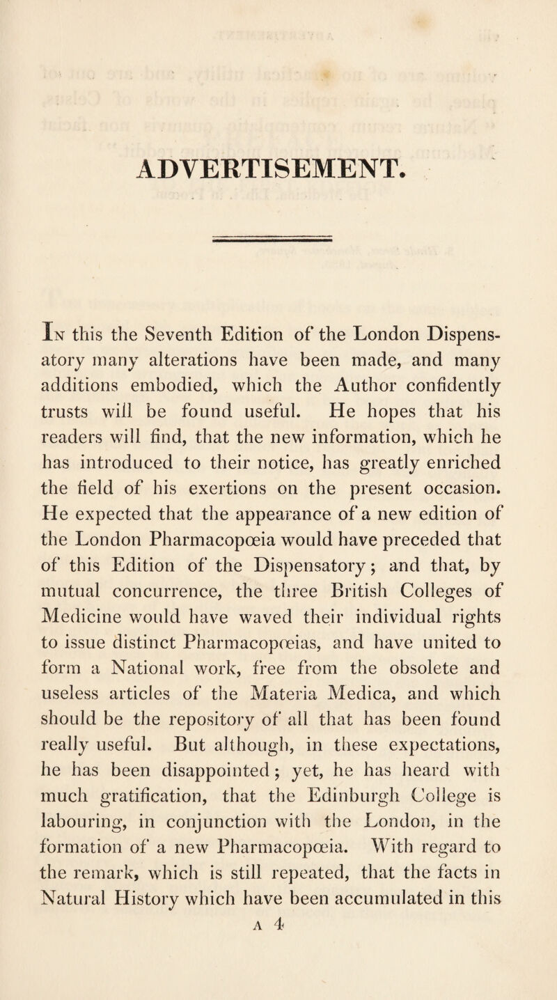 ADVERTISEMENT. In this the Seventh Edition of the London Dispens¬ atory many alterations have been made, and many additions embodied, which the Author confidently trusts will be found useful. He hopes that his readers will find, that the new information, which he has introduced to their notice, has greatly enriched the field of his exertions on the present occasion. He expected that the appearance of a new edition of the London Pharmacopoeia would have preceded that of this Edition of the Dispensatory; and that, by mutual concurrence, the three British Colleges of Medicine would have waved their individual rights to issue distinct Pharmacopoeias, and have united to form a National work, free from the obsolete and useless articles of the Materia Medica, and which should be the repository of all that has been found really useful. But although, in these expectations, he has been disappointed ; yet, he has heard with much gratification, that the Edinburgh College is labouring, in conjunction with the London, in the formation of a new Pharmacopoeia. With regard to the remark, which is still repeated, that the facts in Natural History which have been accumulated in this a 4