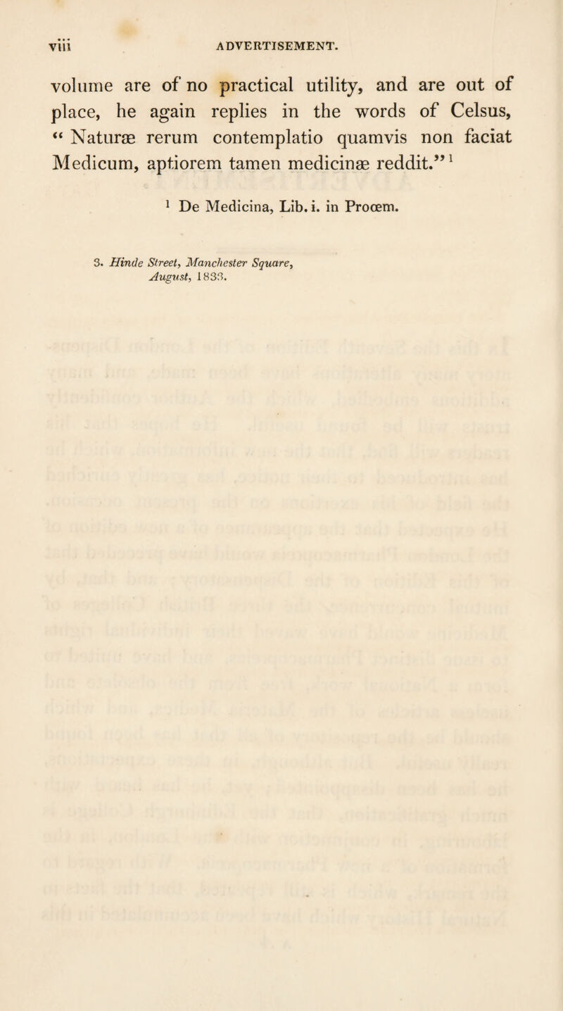 volume are of no practical utility, and are out of place, he again replies in the words of Celsus, “ Naturae rerum contemplatio quamvis non faciat Medicum, apt.iorem tamen medicinae reddit.”1 1 De Medicina, Lib. i. in Procem. 3. Hinde Street, Manchester Square, August, 1833.