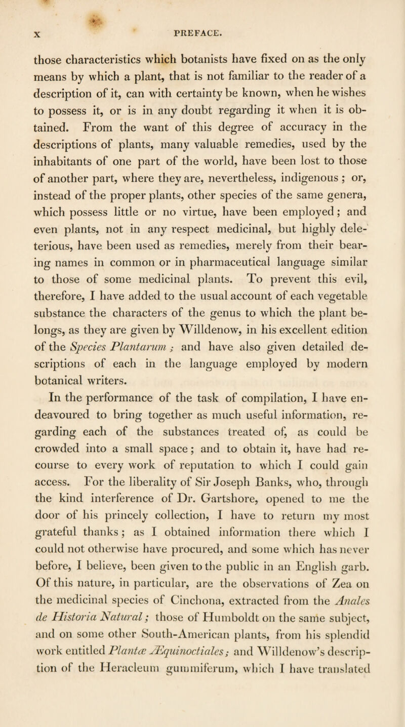 those characteristics which botanists have fixed on as the only means by which a plant, that is not familiar to the reader of a description of it, can with certainty be known, when he wishes to possess it, or is in any doubt regarding it when it is ob¬ tained. From the want of this degree of accuracy in the descriptions of plants, many valuable remedies, used by the inhabitants of one part of the world, have been lost to those of another part, where they are, nevertheless, indigenous ; or, instead of the proper plants, other species of the same genera, which possess little or no virtue, have been employed; and even plants, not in any respect medicinal, but highly dele¬ terious, have been used as remedies, merely from their bear¬ ing names in common or in pharmaceutical language similar to those of some medicinal plants. To prevent this evil, therefore, I have added to the usual account of each vegetable substance the characters of the genus to which the plant be¬ longs, as they are given by Willdenow, in his excellent edition of the Species Plantarum; and have also given detailed de¬ scriptions of each in the language employed by modern botanical writers. In the performance of the task of compilation, I have en¬ deavoured to bring together as much useful information, re¬ garding each of the substances treated of, as could be crowded into a small space; and to obtain it, have had re¬ course to every work of reputation to which I could gain access. For the liberality of Sir Joseph Banks, who, through the kind interference of Dr. Gartshore, opened to me the door of his princely collection, I have to return my most grateful thanks; as I obtained information there which I could not otherwise have procured, and some which has never before, I believe, been given to the public in an English garb. Of this nature, in particular, are the observations of Zea on the medicinal species of Cinchona, extracted from the Anales de Histona Natural; those of Humboldt on the same subject, and on some other South-American plants, from his splendid work entitled Planted JEquinoctiales; and Will denow’s descrip¬ tion of the Heracleum guimniferum, which I have translated