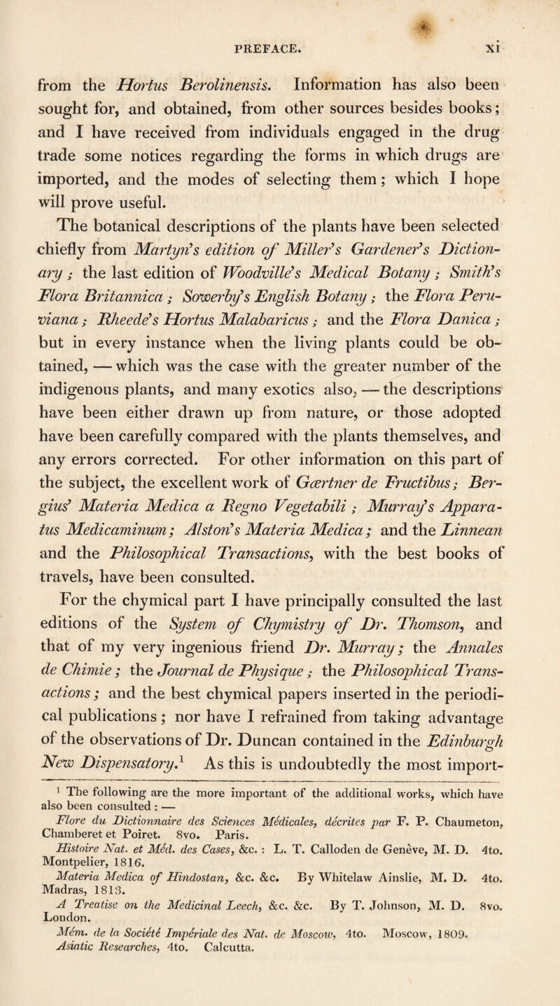 from the Hortus Berolinensis. Information has also been sought for, and obtained, from other sources besides books; and I have received from individuals engaged in the drug trade some notices regarding the forms in which drugs are imported, and the modes of selecting them; which I hope will prove useful. The botanical descriptions of the plants have been selected chiefly from Martyn’s edition of Miller’s Gardener’s Diction¬ ary ; the last edition of Woodville’s Medical Botany; Smith’s Flora Britannica ; Sowerby’s English Botany ; the Flora Peru¬ viana ; Rheede’s Hortus Malabaricus; and the Flora Danica; but in every instance when the living plants could be ob¬ tained, — which was the case with the greater number of the indigenous plants, and many exotics also, —- the descriptions have been either drawn up from nature, or those adopted have been carefully compared with the plants themselves, and any errors corrected. For other information on this part of the subject, the excellent work of Gcertner de Fructibus; Ser¬ gius’ Materia Medica a Regno Vegetabili ; Murray’s Appara¬ tus Medicaminum; Alston’s Materia Medica ; and the Linnean and the Philosophical Transactions, with the best books of travels, have been consulted. For the chymical part I have principally consulted the last editions of the System of Chymistry of Dr. Thomson, and that of my very ingenious friend Dr. Murray; the Annales de Chimie ; the Journal de Physique; the Philosophical Trans¬ actions ; and the best chymical papers inserted in the periodi¬ cal publications; nor have I refrained from taking advantage of the observations of Dr. Duncan contained in the Edinburgh New Dispensatory.1 As this is undoubtedly the most import- 1 The following are the more important of the additional works, which have also been consulted : — Flore clu Dictionnaire des Sciences Medicales, decrites par F. P. Chaumeton, Chamberetet Poiret. 8vo. Paris. Histoire Nat. et Med. des Cases, &c. : L. T. Calloden de Geneve, M. D. 4to. Montpelier, 1816. Materia Medica of Hindostan, &c. &c. By Whitelaw Ainslie, M. D. 4to. Madras, 1813. A Treatise on the Medicinal Leech, &c. &c. By T. Johnson, M. D. 8vo. London. Mem. de la Societe Imperiale des Nat. de Moscow, 4to. Moscow, 1809. Asiatic Researches, 4to. Calcutta.