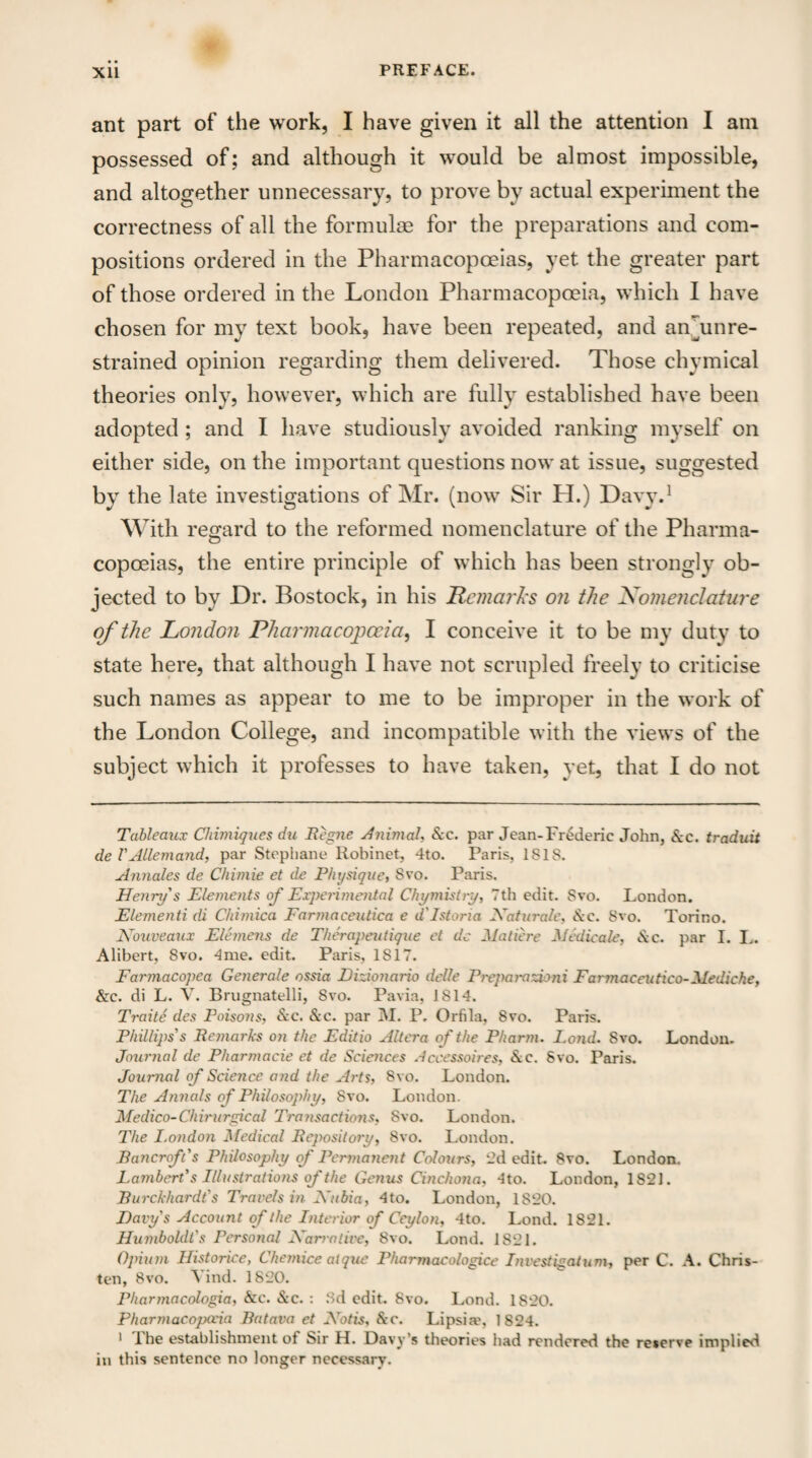 • • PREFACE. Xll ant part of the work, I have given it all the attention I am possessed of; and although it would be almost impossible, and altogether unnecessary, to prove by actual experiment the correctness of all the formulae for the preparations and com¬ positions ordered in the Pharmacopoeias, yet the greater part of those ordered in the London Pharmacopoeia, which I have chosen for my text book, have been repeated, and an/unre- strained opinion regarding them delivered. Those chymical theories only, however, which are fully established have been adopted ; and I have studiously avoided ranking myself on either side, on the important questions now at issue, suggested by the late investigations of Mr. (now Sir H.) Davy.1 With regard to the reformed nomenclature of the Pharma- copoeias, the entire principle of which has been strongly ob¬ jected to by Dr. Bostock, in his Remarks on the Nomenclature of the London Pharmacopoeia, I conceive it to be my duty to state here, that although I have not scrupled freely to criticise such names as appear to me to be improper in the work of the London College, and incompatible with the views of the subject which it professes to have taken, yet, that I do not Tableaux Chimiques du Re pie Animal-, &c. par Jean-Frederic John, &c. tradaii del'Allemand, par Stophane Robinet, 4to. Paris, ISIS. Annales de Chimie et de Physique, Svo. Paris. Henry's Elements of Experimental Chymistry, 7th edit. Svo. London. Elementi di Chimica Farmaceutica e d'Istoria Maturate, tkc. Svo. Torino. Nouveaux Elemens de Therapeutique et dc Matiere Medic ale, Sec. par I. L. Alibert, 8vo. 4me. edit. Paris, 1817. Farmacopea Generate ossia Eizionario delle Preparazioni Farmaceutico-Mediche, &c. di L. V. Brugnatelli, Svo. Pavia, 1814. Traite des Poisons, &c. &c. par M. P. Orfila, Svo. Paris. Phillips's Remarks on the Editio Altera of the Pharm. Fond. Svo. London. Journal de Pharmacie et de Sciences Accessoires, &c. Svo. Paris. Journal of Science and the Arts, Svo. London. The Annals of Philosophy, Svo. London. Medico-Chirurgical Transactions, Svo. London. The London Medical Repository, 8vo. London. Rancroft's Philosophy of Permanent Colours, 2d edit. Svo. London, Lambert's Illustrations of the Genus Cinchona, -Ito. London, 1S2J. Rurckhardt's Travels in Mubia, 4to. London, IS20. Davy s Account of the Interior of Ceylon, 4to. Lond. 1821. Humboldt's Personal Harm lire, Svo. Lond. 1821. Opium Historice, Chemice atque Pharmacologice Investigation, per C. A. Chris¬ ten, Svo. Yind. 1820. Pharmacologia, &c. &c. : Sd edit. Svo. Lond. 1820. Pharmacopccia Ratava et Motis, &c. Lipsia?, 1824. 1 the establishment of Sir H. Davy’s theories had rendered the reserve implied in this sentence no longer necessary.