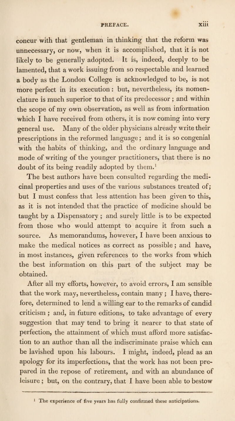 concur with that gentleman in thinking that the reform was unnecessary, or now, when it is accomplished, that it is not likely to be generally adopted. It is, indeed, deeply to be lamented, that a work issuing from so respectable and learned a body as the London College is acknowledged to be, is not more perfect in its execution: but, nevertheless, its nomen¬ clature is much superior to that of its predecessor ; and within the scope of my own observation, as well as from information which I have received from others, it is now coming into very general use. Many of the older physicians already write their prescriptions in the reformed language; and it is so congenial with the habits of thinking, and the ordinary language and mode of writing of the younger practitioners, that there is no doubt of its being readily adopted by them.1 The best authors have been consulted regarding the medi¬ cinal properties and uses of the various substances treated of; but I must confess that less attention has been given to this, as it is not intended that the practice of medicine should be taught by a Dispensatory ; and surely little is to be expected from those who would attempt to acquire it from such a source. As memorandums, however, I have been anxious to make the medical notices as correct as possible; and have, in most instances, given references to the works from which the best information on this part of the subject may be obtained. After all my efforts, however, to avoid errors, I am sensible that the work may, nevertheless, contain many ; I have, there¬ fore, determined to lend a willing ear to the remarks of candid criticism ; and, in future editions, to take advantage of every suggestion that may tend to bring it nearer to that state of perfection, the attainment of which must afford more satisfac¬ tion to an author than all the indiscriminate praise which can be lavished upon his labours. I might, indeed, plead as an apology for its imperfections, that the work has not been pre¬ pared in the repose of retirement, and with an abundance of leisure ; but, on the contrary, that I have been able to bestow 1 The experience of five years has fully confirmed these anticipations.