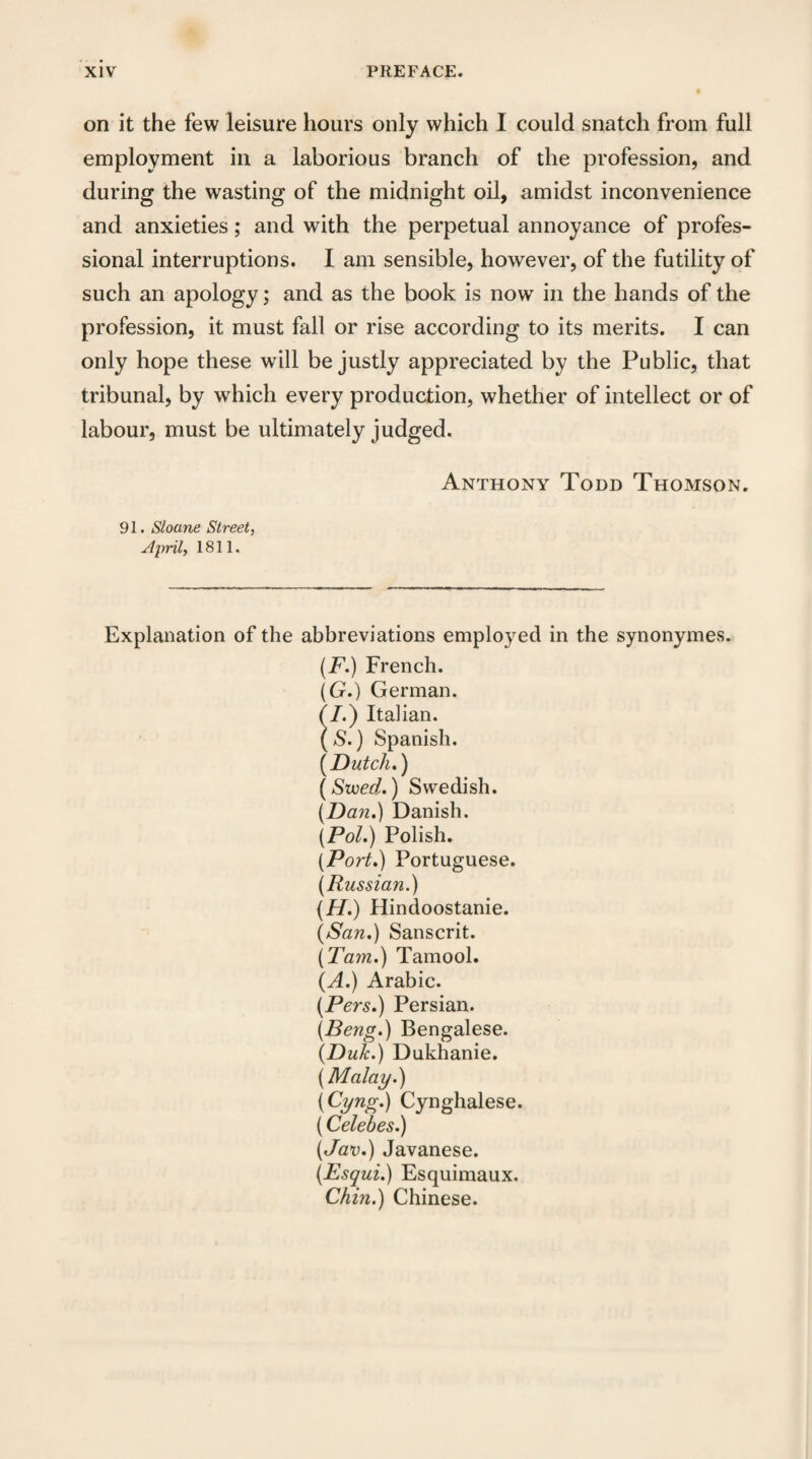 on it the few leisure hours only which I could snatch from full employment in a laborious branch of the profession, and during the wasting of the midnight oil, amidst inconvenience and anxieties; and with the perpetual annoyance of profes¬ sional interruptions. I am sensible, however, of the futility of such an apology; and as the book is now in the hands of the profession, it must fall or rise according to its merits. I can only hope these will be justly appreciated by the Public, that tribunal, by which every production, whether of intellect or of labour, must be ultimately judged. Anthony Todd Thomson. 91. Sloane Street, April, 1811. Explanation of the abbreviations employed in the synonymes. (F.) French. (G.) German. (I.) Italian. (S.) Spanish. [Dutch.) (Svoed.) Swedish. [Dan.) Danish. [Pol.) Polish. [Port.) Portuguese. [Russian.) [H.) Hindoostanie. (San.) Sanscrit. [Tam.) Tamool. (A.) Arabic. [Pers.) Persian. [Beng.) Bengalese. (Dulc.) Dukhanie. [Malay.) (Cyng.) Cynghalese. (Celebes.) [Jav.) Javanese. [Esqui.) Esquimaux. Chin.) Chinese.