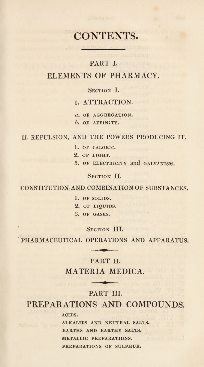 CONTENTS PART I. ELEMENTS OF PHARMACY. Section I. 1. ATTRACTION. a. OF AGGREGATION. b. OF AFFINITY. II. REPULSION, AND THE POWERS PRODUCING IT. ]. OF CALORIC. 2. OF LIGHT. 3. OF ELECTRICITY and GALVANISM. Section II. CONSTITUTION AND COMBINATION OF SUBSTANCES. 1. OF SOLIDS. 2. OF LIQUIDS. 3. OF GASES. Section III. PHARMACEUTICAL OPERATIONS AND APPARATUS. PART II. MATERIA MEDICA. PART III. PREPARATIONS AND COMPOUNDS. ACIDS. ALKALIES AND NEUTRAL SALTS. EARTHS AND EARTHY SALTS. METALLIC PREPARATIONS. PREPARATIONS OF SULPHUR.