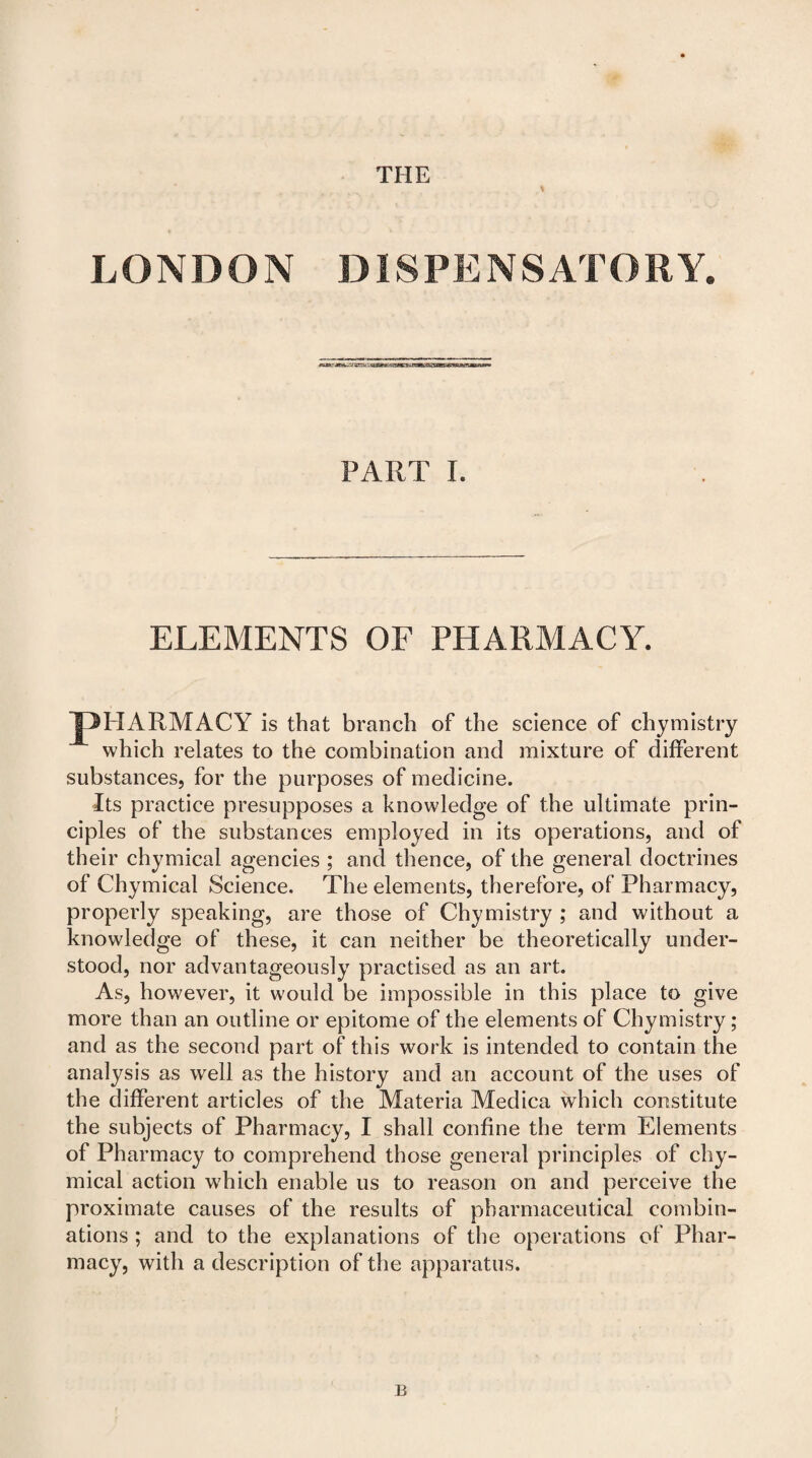 THE LONDON DISPENSATORY. PART I. ELEMENTS OF PHARMACY. JpHARMACY is that branch of the science of chymistry which relates to the combination and mixture of different substances, for the purposes of medicine. Its practice presupposes a knowledge of the ultimate prin¬ ciples of the substances employed in its operations, and of their chymical agencies ; and thence, of the general doctrines of Chymical Science. The elements, therefore, of Pharmacy, properly speaking, are those of Chymistry ; and without a knowledge of these, it can neither be theoretically under¬ stood, nor advantageously practised as an art. As, however, it would be impossible in this place to give more than an outline or epitome of the elements of Chymistry ; and as the second part of this work is intended to contain the analysis as well as the history and an account of the uses of the different articles of the Materia Medica which constitute the subjects of Pharmacy, I shall confine the term Elements of Pharmacy to comprehend those general principles of chy¬ mical action w7hich enable us to reason on and perceive the proximate causes of the results of pharmaceutical combin¬ ations ; and to the explanations of the operations of Phar¬ macy, with a description of the apparatus. B