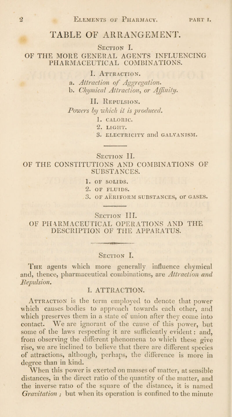 TABLE OF ARRANGEMENT. Section I. OF THE MORE GENERAL AGENTS INFLUENCING PHARMACEUTICAL COMBINATIONS. I. Attraction. a. Attraction of Aggregation. b. Chymical Attraction, or Affinity. II. Repulsion. Powers by which it is produced. 1. CALORIC. 2. LIGHT. 3. ELECTRICITY aild GALVANISM. Section II. OF THE CONSTITUTIONS AND COMBINATIONS OF SUBSTANCES. 1. OF SOLIDS. 2. OF FLUIDS. 3. OF AERIFORM SUBSTANCES, Or GASES. Section III. OF PHARMACEUTICAL OPERATIONS AND THE DESCRIPTION OF THE APPARATUS. Section I. The agents which more generally influence chymical and, thence, pharmaceutical combinations, are Attraction and Bepidsion. I. ATTRACTION. Attraction is the term employed to denote that power which causes bodies to approach towards each other, and which preserves them in a state of union after they come into contact. We are ignorant of the cause of this power, but some of the laws respecting it are sufficiently evident: and, from observing the different phenomena to which these give rise, we are inclined to believe that there are different species of attractions, although, perhaps, the difference is more in decree than in kind. When this power is exerted on masses of matter, at sensible distances, in the direct ratio of the quantity of the matter, and the inverse ratio of the square of the distance, it is named Gravitation ; but when its operation is confined to the minute