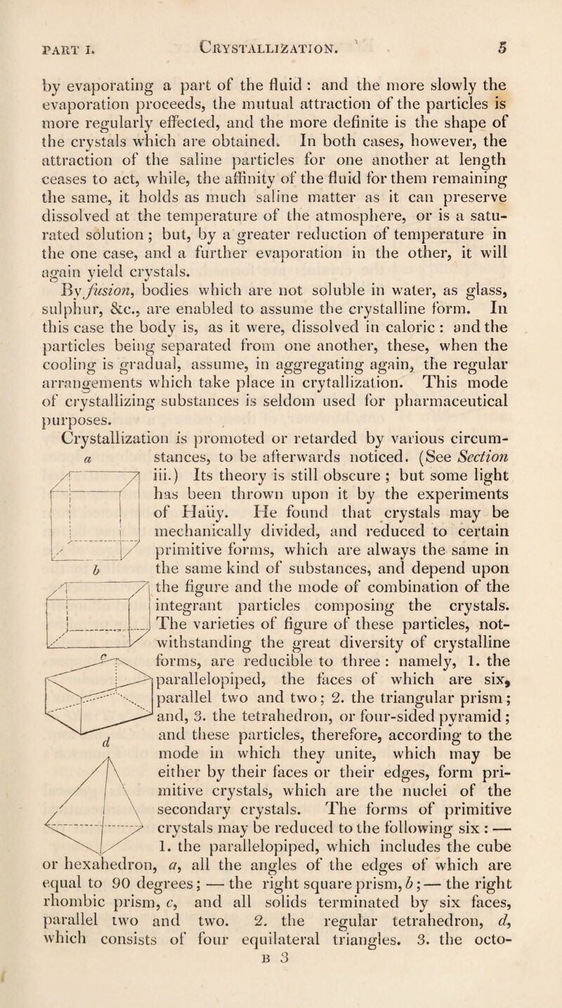 a by evaporating a part of the fluid : and the more slowly the evaporation proceeds, the mutual attraction of the particles is more regularly effected, and the more definite is the shape of the crystals which are obtained. In both cases, however, the attraction of the saline particles for one another at length ceases to act, while, the affinity of the fluid for them remaining the same, it holds as much saline matter as it can preserve dissolved at the temperature of the atmosphere, or is a satu¬ rated solution; but, by a greater reduction of temperature in the one case, and a further evaporation in the other, it will again yield crystals. By fusion) bodies which are not soluble in water, as glass, sulphur, &c., are enabled to assume the crystalline form. In this case the body is, as it were, dissolved in caloric : and the particles being separated from one another, these, when the cooling is gradual, assume, in aggregating again, the regular arrangements which take place in crytallization. This mode of crystallizing substances is seldom used for pharmaceutical purposes. Crystallization is promoted or retarded by various circum¬ stances, to be afterwards noticed. (See Section iii.) Its theory is still obscure ; but some light has been thrown upon it by the experiments of Hally. Tie found that crystals may be mechanically divided, and reduced to certain primitive forms, which are always the same in the same kind of substances, and depend upon the figure and the mode of combination of the integrant particles composing the crystals. The varieties of figure of these particles, not¬ withstanding the great diversity of crystalline forms, are reducible to three: namely, 1. the parallelopiped, the faces of which are six, parallel two and two; 2. the triangular prism; and, 3. the tetrahedron, or four-sided pyramid; and these particles, therefore, according to the mode in which they unite, which may be either by their faces or their edges, form pri¬ mitive crystals, which are the nuclei of the secondary crystals. The forms of primitive crystals may be reduced to the following six : — 1. the parallelopiped, which includes the cube or hexahedron, c/, all the angles of the edges of which are equal to 90 degrees; — the right square prism, b;— the right rhombic prism, c, and all solids terminated by six faces, parallel two and two. 2. the regular tetrahedron, d, which consists of four equilateral triangles. 3. the octo- b 3 Z! V 1 1 \ 1 / /! ' / ! l I 1 J Z