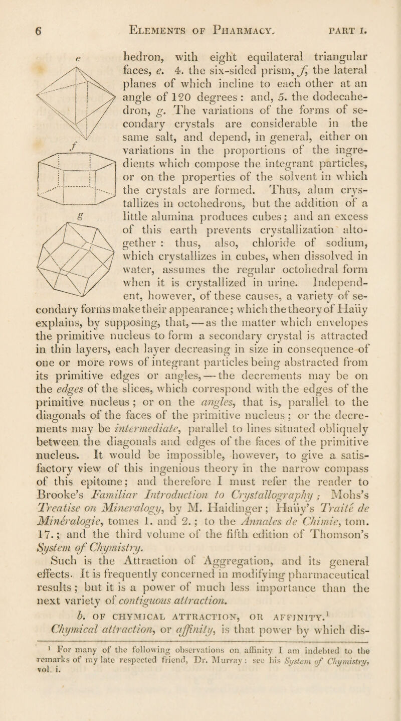 hedron, with eight equilateral triangular faces, e. 4. the six-sided prism, fs the lateral planes of which incline to each other at an angle of 120 degrees : and, 5. the dodecahe- dron, g. The variations of the forms of se- condary crystals are considerable in the same salt, and depend, in general, either on variations in the proportions of the ingre¬ dients which compose the integrant particles, or on the properties of the solvent in which the crystals are formed. Thus, alum crys¬ tallizes in octahedrons, but the addition of a little alumina produces cubes; and an excess of this earth prevents crystallization alto¬ gether : thus, also, chloride of sodium, which crystallizes in cubes, when dissolved in water, assumes the regular octahedral form when it is crystallized in urine. Independ¬ ent, however, of these causes, a variety of se¬ condary forms make their appearance; which the theory of Haiiy explains, by supposing, that,—as the matter which envelopes the primitive nucleus to form a secondary crystal is attracted in thin layers, each layer decreasing in size in consequence of one or more rows of integrant particles being abstracted from its primitive edges or angles,—-the decrements may be on the edges of the slices, which correspond with the edges of the primitive nucleus ; or on the angles, that is, parallel to the diagonals of the faces of the primitive nucleus ; or the decre¬ ments may be intermediate, parallel to lines situated obliquely between the diagonals and edges of the faces of the primitive nucleus. It would be impossible, however, to give a satis¬ factory view of this ingenious theory in the narrow compass of this epitome; and therefore I must refer the reader to Brooke’s Familiar Introduction to Crystallography; Mohs’s Treatise on Mineralogy, by M. Haidinger; Haiiy’s Traite de Mineralogies tomes 1. and 2.; to the Annalcs de Chimie, tom. 17.; and the third volume of the fifth edition of Thomson’s System of Chymistry. Such is the Attraction of Aggregation, and its general t—7 ^. (A effects. It is frequently concerned in modifying pharmaceutical results; but it is a power of much less importance than the next variety of contiguous attraction. 1). OF CHYMICAL ATTRACTION, OR AFFINITY.1 Chymical attractions or affinity, is that power by which dis- 1 For many of the following observations on affinity 1 am indebted to the remarks of my late respected friend, Dr. Murray: see his System of Chymistry, vol. i.