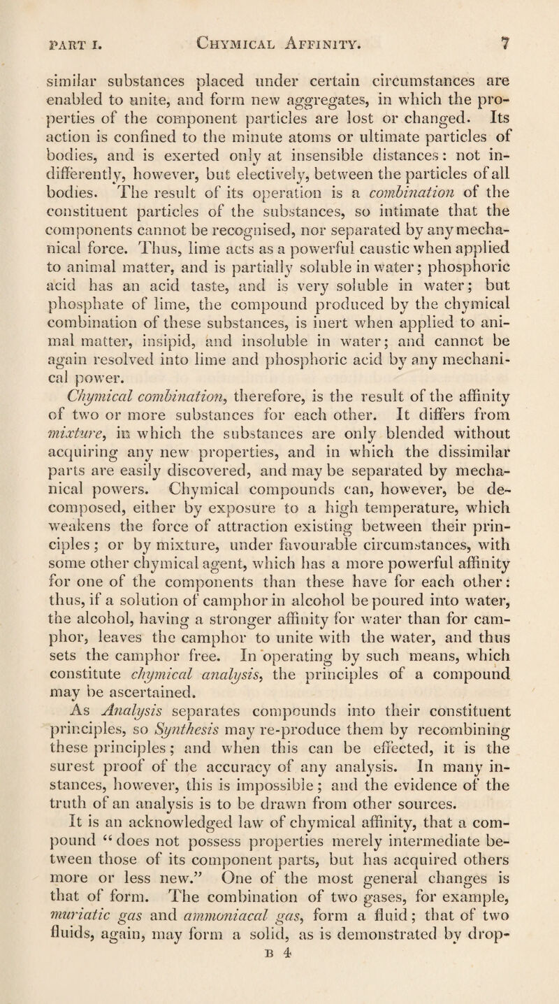 similar substances placed under certain circumstances are enabled to unite, and form new aggregates, in which the pro¬ perties of the component particles are lost or changed. Its action is confined to the minute atoms or ultimate particles of bodies, and is exerted only at insensible distances: not in¬ differently, however, but electively, between the particles of all bodies. The result of its operation is a combination of the constituent particles of the substances, so intimate that the components cannot be recognised, nor separated by any mecha¬ nical force. Thus, lime acts as a powerful caustic when applied to animal matter, and is partially soluble in water; phosphoric acid has an acid taste, and is very soluble in water; but phosphate of lime, the compound produced by the chymical combination of these substances, is inert when applied to ani¬ mal matter, insipid, and insoluble in water; and cannot be again resolved into lime and phosphoric acid by any mechani¬ cal power. Chymical combination, therefore, is the result of the affinity of two or more substances for each other. It differs from mixture, in which the substances are only blended without acquiring any new properties, and in which the dissimilar parts are easily discovered, and may be separated by mecha¬ nical powers. Chymical compounds can, however, be de¬ composed, either by exposure to a high temperature, which weakens the force of attraction existing between their prin¬ ciples ; or by mixture, under favourable circumstances, with some other chymical agent, which has a more powerful affinity for one of the components than these have for each other: thus, if a solution of camphor in alcohol be poured into water, the alcohol, having a stronger affinity for water than for cam¬ phor, leaves the camphor to unite writh the water, and thus sets the camphor free. In operating by such means, which constitute chymical analysis, the principles of a compound may be ascertained. As Analysis separates compounds into their constituent principles, so Synthesis may re-produce them by recombining these principles; and when this can be effected, it is the surest proof of the accuracy of any analysis. In many in¬ stances, however, this is impossible; and the evidence of the truth of an analysis is to be drawn from other sources. It is an acknowledged law of chymical affinity, that a com¬ pound 66 does not possess properties merely intermediate be¬ tween those of its component parts, but has acquired others more or less new.” One of the most general changes is that of form. The combination of two gases, for example, muriatic gas and ammoniacal gas, form a fluid; that of two fluids, again, may form a solid, as is demonstrated by drop- b 4
