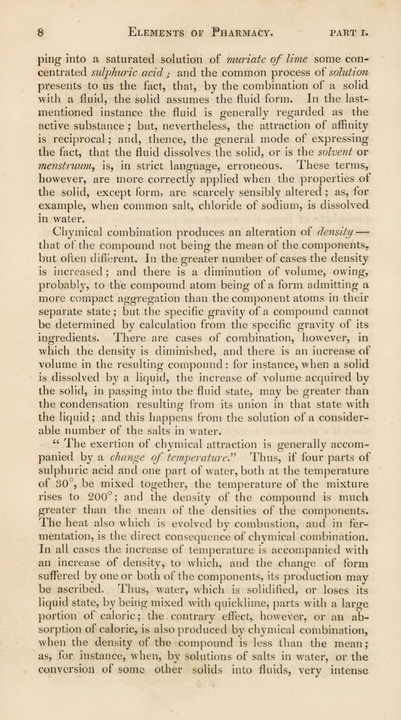 ping into a saturated solution of muriate of lime some con¬ centrated sulphuric acid ; and the common process of solution presents to us the fact, that, by the combination of a solid with a fluid, the solid assumes the fluid form. In the last- mentioned instance the fluid is generally regarded as the active substance ; but, nevertheless, the attraction of affinity is reciprocal; and, thence, the general mode of expressing the fact, that the fluid dissolves the solid, or is the solvent or menstruum, is, in strict language, erroneous. These terms, however, are more correctly applied when the properties of the solid, except form, are scarcely sensibly altered; as, for example, when common salt, chloride of sodium, is dissolved in water. Chymical combination produces an alteration of density — that of the compound not being the mean of the components, but often different. In the greater number of cases the density is increased ; and there is a diminution of volume, owing, probably, to the compound atom being of a form admitting a more compact aggregation than the component atoms in their separate state; but the specific gravity of a compound cannot be determined by calculation from the specific gravity of its ingredients. There are cases of combination, however, in which the density is diminished, and there is an increase of volume in the resulting compound: for instance, when a solid is dissolved by a liquid, the increase of volume acquired by the solid, in passing into the fluid state, may be greater than the condensation resulting from its union in that state with the liquid; and this happens from the solution of a consider¬ able number of the salts in water. ts The exertion of chymical attraction is generally accom¬ panied by a change of temperature.” Thus, if four parts of sulphuric acid and one part of water, both at the temperature of 30°, be mixed together, the temperature of the mixture rises to 200°; and the density of the compound is much greater than the mean of the densities of the components. The heat also which is evolved by combustion, and in fer¬ mentation, is the direct consequence of chymical combination. In all cases the increase of temperature is accompanied with an increase of density, to which, and the change of form suffered by one or both of the components, its production may be ascribed. Thus, water, which is solidified, or loses its liquid state, by being mixed with quicklime, parts with a large portion of caloric; the contrary effect, however, or an ab¬ sorption of caloric, is also produced by chymical combination, when the density ol the compound is less than the mean; as, for instance, when, by solutions of salts in water, or the conversion of some other solids into fluids, very intense