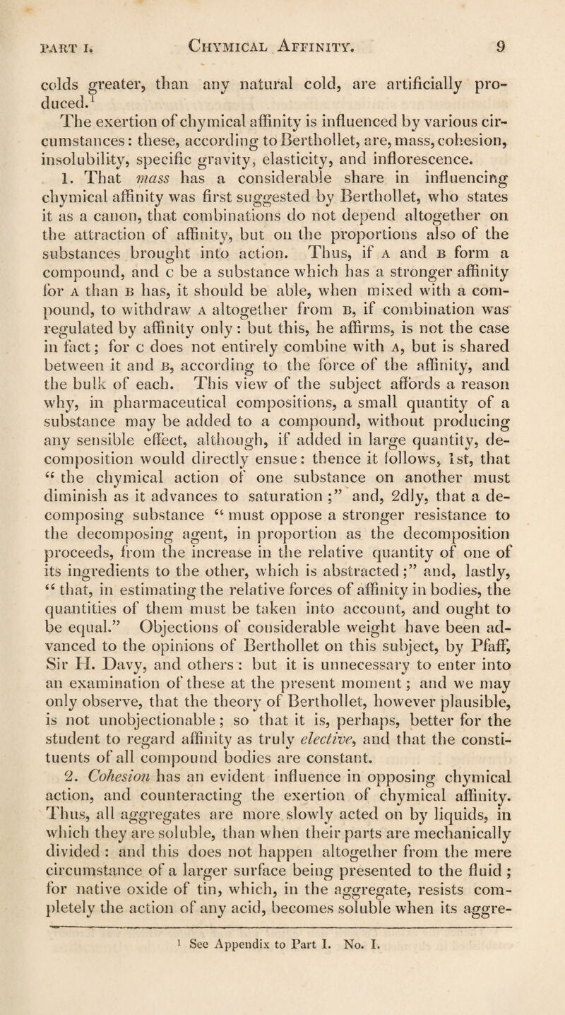 colds greater, than any natural cold, are artificially pro¬ duced.1 The exertion of chymical affinity is influenced by various cir¬ cumstances: these, according toBerthollet, are, mass, cohesion, insolubility, specific gravity, elasticity, and inflorescence. 1. That 7iiass has a considerable share in influencing chymical affinity was first suggested by Berthollet, who states it as a canon, that combinations do not depend altogether on the attraction of affinity, but on the proportions also of the substances brought into action. Thus, if a and b form a compound, and c be a substance which has a stronger affinity for a than b has, it should be able, when mixed with a com¬ pound, to withdraw a altogether from b, if combination was regulated by affinity only: but this, he affirms, is not the case in fact; for c does not entirely combine with a, but is shared between it and b, according to the force of the affinity, and the bulk of each. This view of the subject affords a reason why, in pharmaceutical compositions, a small quantity of a substance may be added to a compound, without producing any sensible effect, although, if added in large quantity, de¬ composition would directly ensue: thence it follows, 1st, that 66 the chymical action of one substance on another must diminish as it advances to saturation ;” and, 2dly, that a de¬ composing substance ct must oppose a stronger resistance to the decomposing agent, in proportion as the decomposition proceeds, from the increase in the relative quantity of one of its ingredients to the other, which is abstracted;” and, las t]y> “ that, in estimating the relative forces of affinity in bodies, the quantities of them must be taken into account, and ought to be equal.” Objections of considerable weight have been ad¬ vanced to the opinions of Berthollet on this subject, by Pfaflf, Sir H. Davy, and others : but it is unnecessary to enter into an examination of these at the present moment; and we may only observe, that the theory of Berthollet, however plausible, is not unobjectionable; so that it is, perhaps, better for the student to regard affinity as truly elective, and that the consti¬ tuents of all compound bodies are constant. 2. Cohesion has an evident influence in opposing chymical action, and counteracting the exertion of chymical affinity. Thus, all aggregates are more slowly acted on by liquids, in which they are soluble, than when their parts are mechanically divided : and this does not happen altogether from the mere circumstance of a larger surface being presented to the fluid ; for native oxide of tin, which, in the aggregate, resists com¬ pletely the action of any acid, becomes soluble when its aggre-