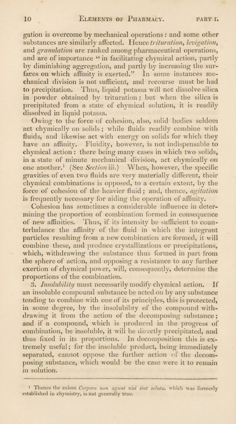 gation is overcome by mechanical operations : and some other substances are similarly affected. Hence trituration^ levigation, and granulation are ranked among pharmaceutical operations, and are of importance “ in facilitating chymical action, partly by diminishing aggregation, and partly by increasing the sur¬ faces on which affinity is exerted.” In some instances me¬ chanical division is not sufficient, and recourse must be had to precipitation. Thus, liquid potassa will not dissolve silica in powder obtained by trituration ; but when the silica is precipitated from a state of chymical solution, it is readily dissolved in liquid potassa. Owing to the force of cohesion, also, solid bodies seldom act chymically on solids; while fluids readily combine with fluids, and likewise act with energy on solids for which they have an affinity. Fluidity, however, is not indispensable to chymical action : there being many cases in which two solids, in a state of minute mechanical division, act chymically on one another.1 (See Section m.) When, however, the specific gravities of even two fluids are very materially different, their chymical combinations is opposed, to a certain extent, by the force of cohesion of the heavier fluid; and, thence, agitation is frequently necessary for aiding the operation of affinity. Cohesion has sometimes a considerable influence in deter¬ mining the proportion of combination formed in consequence of new affinities, 'rims, if its intensity be sufficient to coun¬ terbalance the affinity of the fluid in which the integrant particles resulting from a new combination are formed, it will combine these, and produce crystallizations or precipitations, which, withdrawing the substance thus formed in part from the sphere of action, and opposing a resistance to any further exertion of chymical power, will, consequently, determine the proportions of the combination. 3. Insolubility must necessarily modify chymical action. If an insoluble compound substance be acted on by any substance tending to combine with one of its principles, this is protected, in some degree, by the insolubility of the compound with¬ drawing it from the action of the decomposing substance; and if a compound, which is produced in the progress of combination, be insoluble, it wilt be directly precipitated, and thus fixed in its proportions. In decomposition this is ex¬ tremely useful; for the insoluble product, being immediately separated, cannot oppose the further action of the decom¬ posing substance, which would be the case were it to remain in solution. 1 Thence the axiom Corpora non agmit nisi sint soluta, which was formerly established in chymistry, is not generally true.