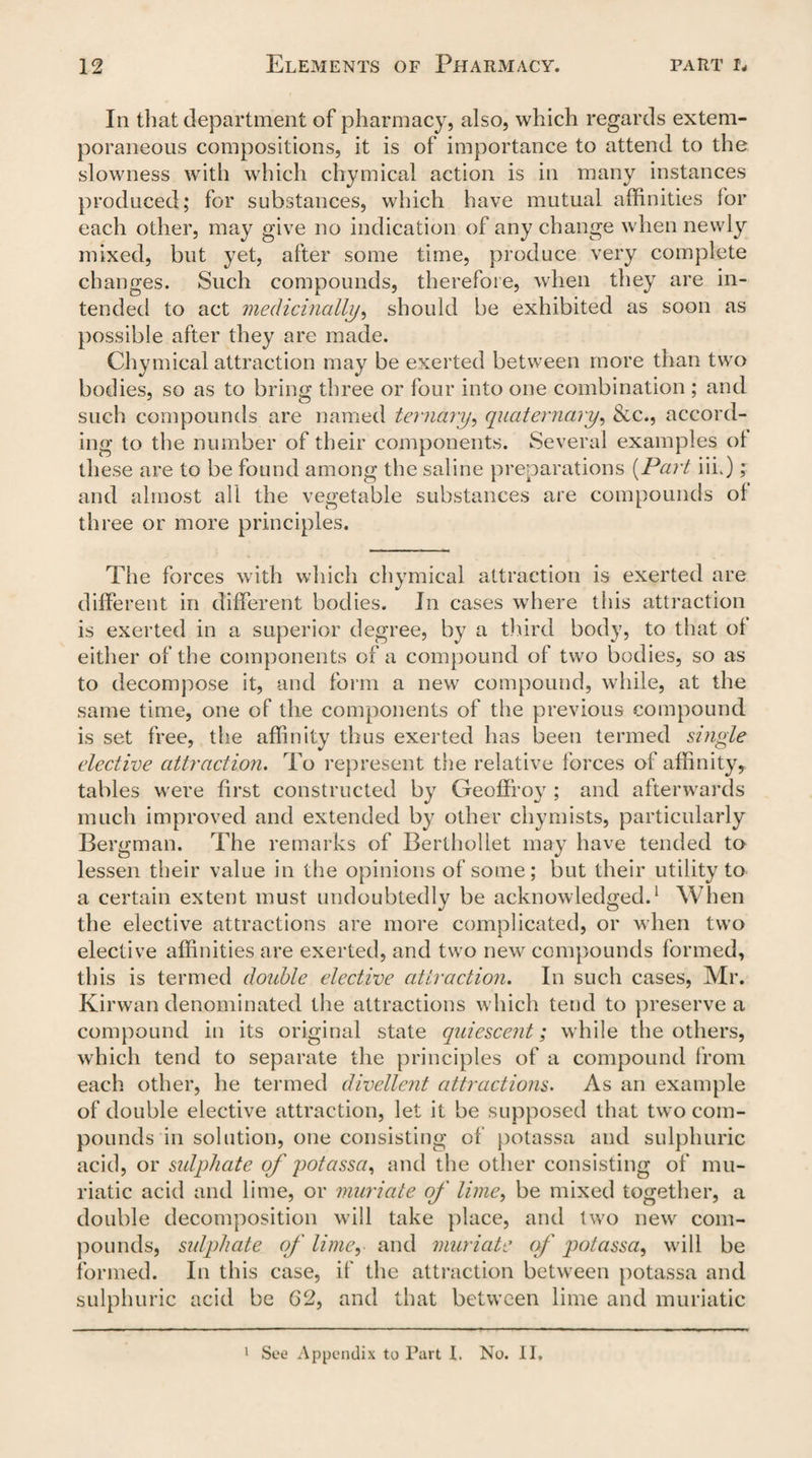 In that department of pharmacy, also, which regards extem¬ poraneous compositions, it is of importance to attend to the slowness with which chymical action is in many instances produced; for substances, which have mutual affinities lor each other, may give no indication of any change when newly mixed, but yet, after some time, produce very complete changes. Such compounds, therefore, when they are in¬ tended to act medicinally, should be exhibited as soon as possible after they are made. Chymical attraction may be exerted between more than two bodies, so as to bring three or four into one combination ; and such compounds are named ternary, quaternary, &c., accord¬ ing to the number of their components. Several examples ol these are to be found among the saline preparations (Part iiL); and almost all the vegetable substances are compounds oi three or more principles. The forces with which chymical attraction is exerted are different in different bodies. In cases where this attraction is exerted in a superior degree, by a third body, to that ol either of the components of a compound of two bodies, so as to decompose it, and form a new compound, while, at the same time, one of the components of the previous compound is set free, the affinity thus exerted has been termed single elective attraction. To represent the relative forces of affinity, tables were first constructed by Geoffroy ; and afterwards much improved and extended by other chymists, particularly Bergman. The remarks of Berthollet may have tended to lessen their value in the opinions of some; but their utility to a certain extent must undoubtedly be acknowledged.1 When the elective attractions are more complicated, or when two elective affinities are exerted, and two new compounds formed, this is termed double elective attraction. In such cases, Mr. Kirwan denominated the attractions which tend to preserve a compound in its original state quiescent; while the others, which tend to separate the principles of a compound from each other, he termed divellent attractions. As an example of double elective attraction, let it be supposed that two com¬ pounds in solution, one consisting of potassa and sulphuric acid, or sulphate of potassa^ and the other consisting of mu¬ riatic acid and lime, or muriate of lime, be mixed together, a double decomposition will take place, and two new com¬ pounds, sulphate of limey and muriate of potassa, will be formed. In this case, if the attraction between potassa and sulphuric acid be 62, and that between lime and muriatic