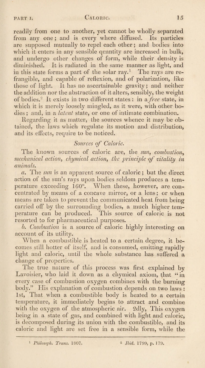 readily from one to another, yet cannot be wholly separated, from any one; and is every where diffused. Its particles are supposed mutually to repel each other; and bodies into which it enters in any sensible quantity are increased in bulk, and undergo other changes of form, while their density is diminished. It is radiated in the same manner as light, and in this state forms a part of the solar ray.1 The rays are re¬ frangible, and capable of reflexion, and of polarization, like those of light. It has no ascertainable gravity; and neither the addition nor the abstraction of it alters, sensibly, the weight of bodies.' It exists in two different states : in a free state, in which it is merely loosely mingled, as it were, with other bo¬ dies ; and, in a latent state, or one of intimate combination. Regarding it as matter, the sources wdience it may be ob¬ tained, the lawrs which regulate its motion and distribution, and its effects, require to be noticed. Sources of Caloric. The known sources of caloric are, the sun, combustion, mechanical action, chymical action, the principle of vitality in animals. a. The sun is an apparent source of caloric; but the direct action of the sun’s rays upon bodies seldom produces a tem¬ perature exceeding 160°. When these, however, are con¬ centrated by means of a concave mirror, or a lens; or when means are taken to prevent the communicated heat from being carried off by the surrounding bodies, a much higher tem¬ perature can be produced. This source of caloric is not resorted to for pharmaceutical purposes. b. Combustion is a source of caloric highly interesting on account of its utility. When a combustible is heated to a certain degree, it be¬ comes still hotter of itself, and is consumed, emitting rapidly light and caloric, until the whole substance has suffered a change of properties. The true nature of this process was first explained by Lavoisier, who laid it down as a chymical axiom, that “in every case of combustion oxygen combines with the burning body.” Llis explanation of combustion depends on two laws : 1st, That when a combustible body is heated to a certain temperature, it immediately begins to attract and combine with the oxygen of the atmospheric air. 2dly, This oxygen being in a state of gas, and combined with light and caloric, is decomposed during its union with the combustible, and its caloric and light are set free in a sensible form, while the 1 Philo soph. Trans. 1807. 2 Ibid. 1799, p. 179.