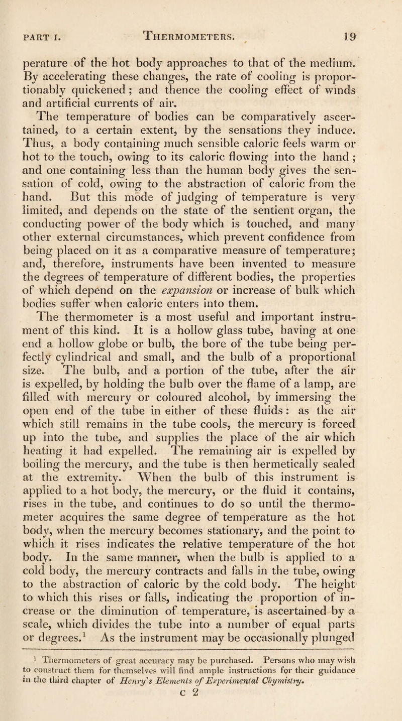 Thermometers. perature of the hot body approaches to that of the medium. By accelerating these changes, the rate of cooling is propor¬ tionately quickened ; and thence the cooling effect of winds and artificial currents of air. The temperature of bodies can be comparatively ascer¬ tained, to a certain extent, by the sensations they induce. Thus, a body containing much sensible caloric feels warm or hot to the touch, owing to its caloric flowing into the hand ; and one containing less than the human body gives the sen¬ sation of cold, owing to the abstraction of caloric from the hand. But this mode of judging of temperature is very limited, and depends on the state of the sentient organ, the conducting power of the body which is touched, and many other external circumstances, which prevent confidence from being placed on it as a comparative measure of temperature; and, therefore, instruments have been invented to measure the degrees of temperature of different bodies, the properties of which depend on the expansion or increase of bulk which bodies suffer when caloric enters into them. The thermometer is a most useful and important instru¬ ment of this kind. It is a hollow glass tube, having at one end a hollow globe or bulb, the bore of the tube being per¬ fectly cylindrical and small, and the bulb of a proportional size. The bulb, and a portion of the tube, after the air is expelled, by holding the bulb over the flame of a lamp, are filled with mercury or coloured alcohol, by immersing the open end of the tube in either of these fluids: as the air which still remains in the tube cools, the mercury is forced up into the tube, and supplies the place of the air which heating it had expelled. The remaining air is expelled by boiling the mercury, and the tube is then hermetically sealed at the extremity. When the bulb of this instrument is applied to a hot body, the mercury, or the fluid it contains, rises in the tube, and continues to do so until the thermo¬ meter acquires the same degree of temperature as the hot body, when the mercury becomes stationary, and the point to which it rises indicates the relative temperature of the hot body. In the same manner, when the bulb is applied to a cold body, the mercury contracts and falls in the tube, owing to the abstraction of caloric by the cold body. The height to which this rises or falls, indicating the proportion of in¬ crease or the diminution of temperature, is ascertained by a scale, which divides the tube into a number of equal parts or degrees.1 As the instrument may be occasionally plunged 1 Thermometers of great accuracy may be purchased. Persons who may wish to construct them for themselves will find ample instructions for their guidance in the third chapter of Henry's Elements of Experimental Chymistiy.