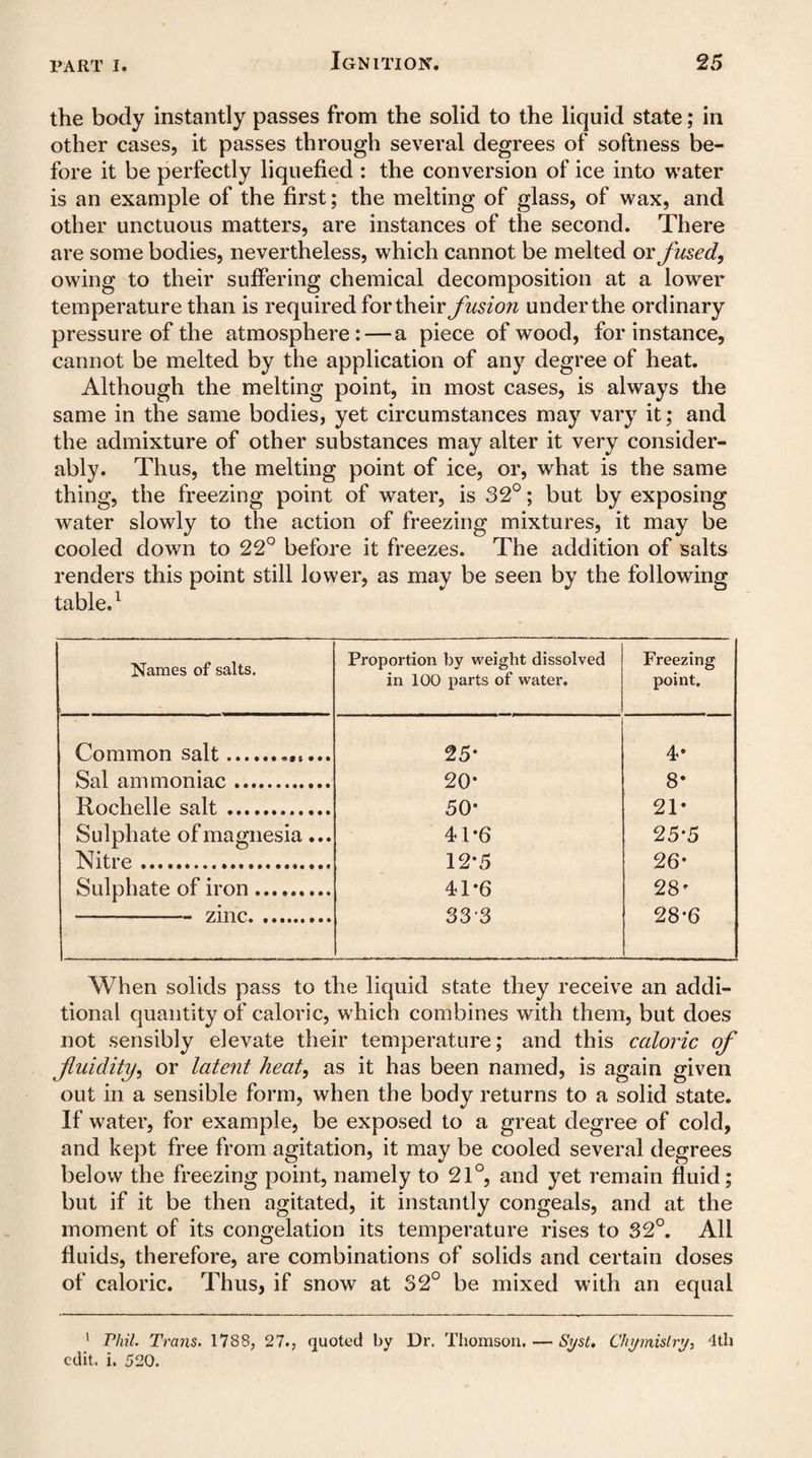 the body instantly passes from the solid to the liquid state; in other cases, it passes through several degrees of softness be¬ fore it be perfectly liquefied : the conversion of ice into water is an example of the first; the melting of glass, of wax, and other unctuous matters, are instances of the second. There are some bodies, nevertheless, which cannot be melted or fused, owing to their suffering chemical decomposition at a lower temperature than is required for their fusiori under the ordinary pressure of the atmosphere: — a piece of wood, for instance, cannot be melted by the application of any degree of heat. Although the melting point, in most cases, is always the same in the same bodies, yet circumstances may vary it; and the admixture of other substances may alter it very consider¬ ably. Thus, the melting point of ice, or, what is the same thing, the freezing point of water, is 32°; but by exposing water slowly to the action of freezing mixtures, it may be cooled down to 22° before it freezes. The addition of salts renders this point still lower, as may be seen by the following table.1 Names of salts. Proportion by weight dissolved in 100 parts of water. Freezing point. Common salt.. 25- 4* Sal ammoniac. 20* 8* Rochelle salt. 50' 21* Sulphate of magnesia... 41*6 25'5 Nitre ... 12'5 26* Sulphate of iron. 41*6 28' --—-zinc. 333 28*6 When solids pass to the liquid state they receive an addi¬ tional quantity of caloric, which combines with them, but does not sensibly elevate their temperature; and this caloric of fluidity, or latent heat, as it has been named, is again given out in a sensible form, when the body returns to a solid state. If water, for example, be exposed to a great degree of cold, and kept free from agitation, it may be cooled several degrees below the freezing point, namely to 21°, and yet remain fluid; but if it be then agitated, it instantly congeals, and at the moment of its congelation its temperature rises to 32°. All fluids, therefore, are combinations of solids and certain doses of caloric. Thus, if snow at 32° be mixed with an equal 1 Phil. Trans. 1788, 27., quoted by Dr. Thomson. — Syst. Chymislry, 4th edit. i. 520.