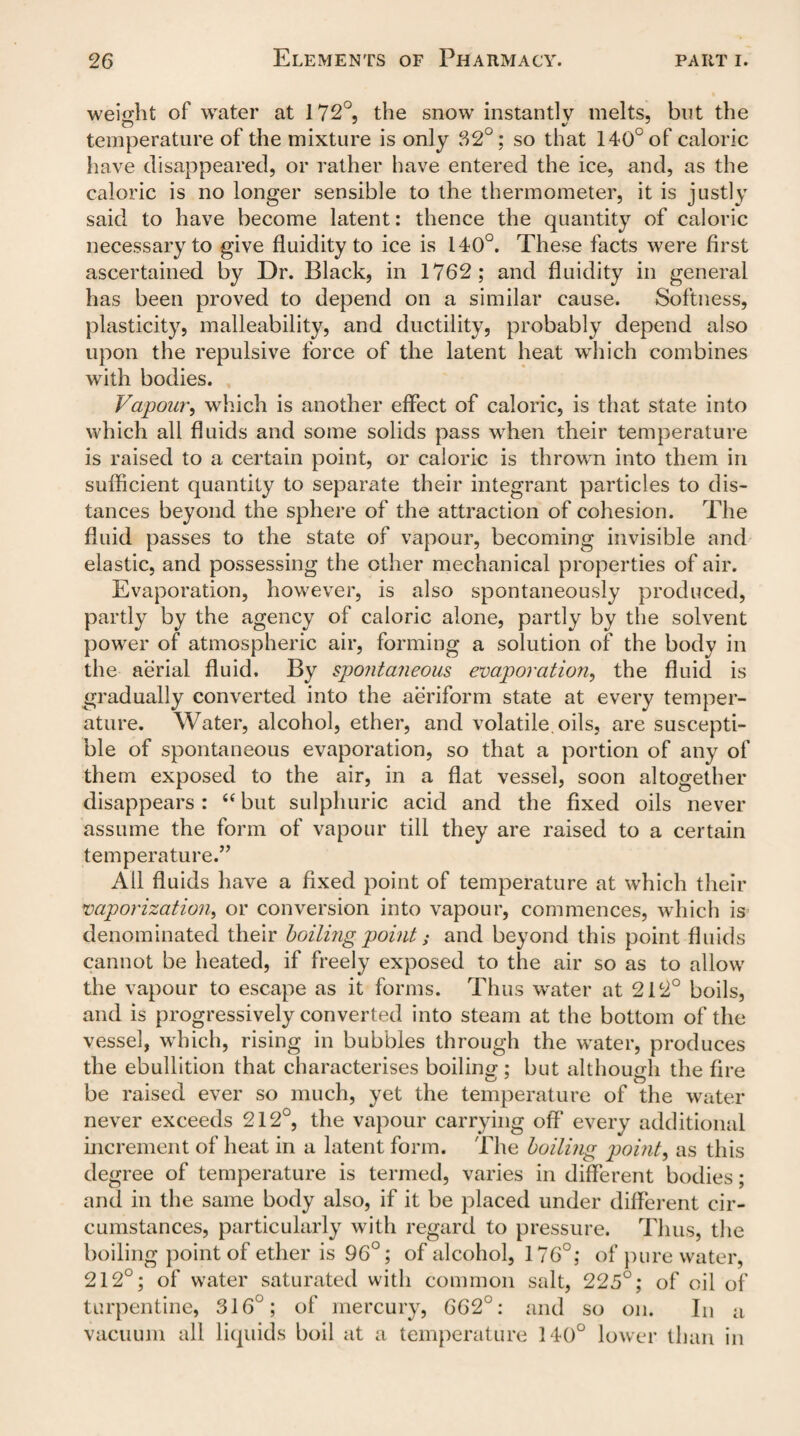 weight of water at 172°, the snow instantly melts, but the temperature of the mixture is only 32°; so that 140° of caloric have disappeared, or rather have entered the ice, and, as the caloric is no longer sensible to the thermometer, it is justly said to have become latent: thence the quantity of caloric necessary to give fluidity to ice is 140°. These facts were first ascertained by Dr. Black, in 1762; and fluidity in general has been proved to depend on a similar cause. Softness, plasticity, malleability, and ductility, probably depend also upon the repulsive force of the latent heat which combines with bodies. Vapoury which is another effect of caloric, is that state into which all fluids and some solids pass when their temperature is raised to a certain point, or caloric is thrown into them in sufficient quantity to separate their integrant particles to dis¬ tances beyond the sphere of the attraction of cohesion. The fluid passes to the state of vapour, becoming invisible and elastic, and possessing the other mechanical properties of air. Evaporation, however, is also spontaneously produced, partly by the agency of caloric alone, partly by the solvent power of atmospheric air, forming a solution of the body in the aerial fluid. By spontaneous, evaporation, the fluid is gradually converted into the aeriform state at every temper¬ ature. Water, alcohol, ether, and volatile, oils, are suscepti¬ ble of spontaneous evaporation, so that a portion of any of them exposed to the air, in a flat vessel, soon altogether disappears: “ but sulphuric acid and the fixed oils never assume the form of vapour till they are raised to a certain temperature.” All fluids have a fixed point of temperature at which their vaporization, or conversion into vapour, commences, which is denominated their boilmg point; and beyond this point fluids cannot be heated, if freely exposed to the air so as to allow the vapour to escape as it forms. Thus water at 212° boils, and is progressively converted into steam at the bottom of the vessel, which, rising in bubbles through the water, produces the ebullition that characterises boiling- • but although the fire be raised ever so much, yet the temperature of the water never exceeds 212°, the vapour carrying off every additional increment of heat in a latent form. The boiling point, as this degree of temperature is termed, varies in different bodies; and in the same body also, if it be placed under different cir¬ cumstances, particularly with regard to pressure. Thus, the boiling point of ether is 96°; of alcohol, 176°; of pure water, 212°; of water saturated with common salt, 225°; of oil of turpentine, 316°; of mercury, 662°: and so on. In a vacuum all liquids boil at a temperature 140° lower than in