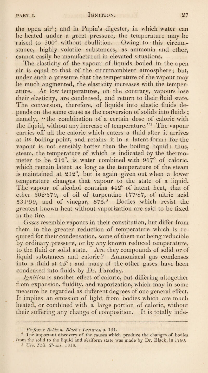 the open air1; and in Papin’s digester, in which water can be heated under a great pressure, the temperature may be raised to 300° without ebullition. Owing to this circum¬ stance, highly volatile substances, as ammonia and ether, cannot easily be manufactured in elevated situations. The elasticity of the vapour of liquids boiled in the open air is equal to that of the circumambient atmosphere; but, under such a pressure that the temperature of the vapour may be much augmented, the elasticity increases with the temper¬ ature. At low temperatures, on the contrary, vapours lose their elasticity, are condensed, and return to their fluid state. The conversion, therefore, of liquids into elastic fluids de¬ pends on the same cause as the conversion of solids into fluids; namely, “ the combination of a certain dose of caloric with the liquid, without any increase of temperature.”2 The vapour carries off all the caloric which enters a fluid after it arrives at its boiling point, and retains it in a latent form; for the vapour is not sensibly hotter than the boiling liquid : thus, steam, the temperature of which is indicated by the thermo¬ meter to be 212°, is water combined with 967° of caloric, which remain latent as long as the temperature of the steam is maintained at 212°, but is again given out when a lower temperature changes that vapour to the state of a liquid. The vapour of alcohol contains 442° of latent heat, that of ether 302*379, of oil of turpentine 177*87? of nitric acid 531*99, and of vinegar, 875.3 Bodies which resist the greatest known heat without vaporization are said to be Axed in the Are. Gases resemble vapours in their constitution, but differ from them in the greater reduction of temperature which is re¬ quired for their condensation, some of them not being reducible by ordinary pressure, or by any known reduced temperature, to the fluid or solid state. Are they compounds of solid or of liquid substances and caloric ? Ammoniacal gas condenses into a fluid at 45°; and many of the other gases have been condensed into fluids by Dr. Faraday. Ignition is another effect of caloric, but differing altogether from expansion, fluidity, and vaporization, which may in some measure be regarded as different degrees of one general effect. It implies an emission of light from bodies which are much heated, or combined with a large portion of caloric, without their suffering any change of composition. It is totally inde- 1 Professor Bobison, Black's Lectures, p. 151. 2 The important discovery of the causes which produce the changes of bodies from the solid to the liquid and aeriform state was made by Dr. Black, in 17C0. 3 lire, Phil. Trans. 1818.
